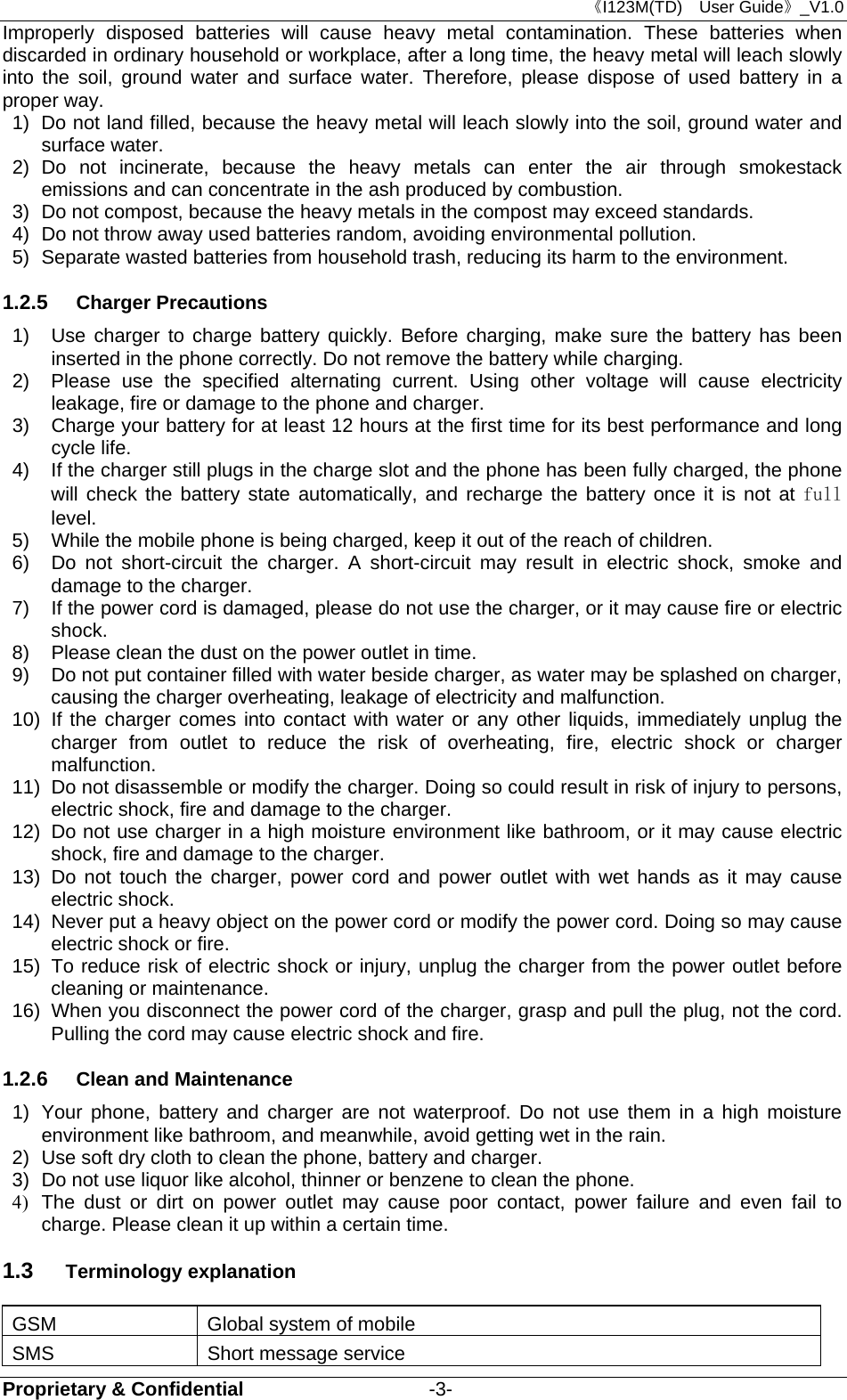 《I123M(TD)  User Guide》_V1.0 Proprietary &amp; Confidential                   -3- Improperly disposed batteries will cause heavy metal contamination. These batteries when discarded in ordinary household or workplace, after a long time, the heavy metal will leach slowly into the soil, ground water and surface water. Therefore, please dispose of used battery in a proper way. 1)  Do not land filled, because the heavy metal will leach slowly into the soil, ground water and surface water. 2) Do not incinerate, because the heavy metals can enter the air through smokestack emissions and can concentrate in the ash produced by combustion. 3)  Do not compost, because the heavy metals in the compost may exceed standards. 4)  Do not throw away used batteries random, avoiding environmental pollution. 5)  Separate wasted batteries from household trash, reducing its harm to the environment. 1.2.5  Charger Precautions 1)  Use charger to charge battery quickly. Before charging, make sure the battery has been inserted in the phone correctly. Do not remove the battery while charging. 2)  Please use the specified alternating current. Using other voltage will cause electricity leakage, fire or damage to the phone and charger. 3)  Charge your battery for at least 12 hours at the first time for its best performance and long cycle life. 4)  If the charger still plugs in the charge slot and the phone has been fully charged, the phone will check the battery state automatically, and recharge the battery once it is not at full level. 5)  While the mobile phone is being charged, keep it out of the reach of children. 6)  Do not short-circuit the charger. A short-circuit may result in electric shock, smoke and damage to the charger. 7)  If the power cord is damaged, please do not use the charger, or it may cause fire or electric shock. 8)  Please clean the dust on the power outlet in time. 9)  Do not put container filled with water beside charger, as water may be splashed on charger, causing the charger overheating, leakage of electricity and malfunction. 10)  If the charger comes into contact with water or any other liquids, immediately unplug the charger from outlet to reduce the risk of overheating, fire, electric shock or charger malfunction. 11)  Do not disassemble or modify the charger. Doing so could result in risk of injury to persons, electric shock, fire and damage to the charger. 12)  Do not use charger in a high moisture environment like bathroom, or it may cause electric shock, fire and damage to the charger. 13) Do not touch the charger, power cord and power outlet with wet hands as it may cause electric shock. 14)  Never put a heavy object on the power cord or modify the power cord. Doing so may cause electric shock or fire. 15)  To reduce risk of electric shock or injury, unplug the charger from the power outlet before cleaning or maintenance. 16)  When you disconnect the power cord of the charger, grasp and pull the plug, not the cord. Pulling the cord may cause electric shock and fire. 1.2.6  Clean and Maintenance 1)  Your phone, battery and charger are not waterproof. Do not use them in a high moisture environment like bathroom, and meanwhile, avoid getting wet in the rain. 2)  Use soft dry cloth to clean the phone, battery and charger. 3)  Do not use liquor like alcohol, thinner or benzene to clean the phone. 4)  The dust or dirt on power outlet may cause poor contact, power failure and even fail to charge. Please clean it up within a certain time. 1.3  Terminology explanation GSM  Global system of mobile SMS  Short message service 