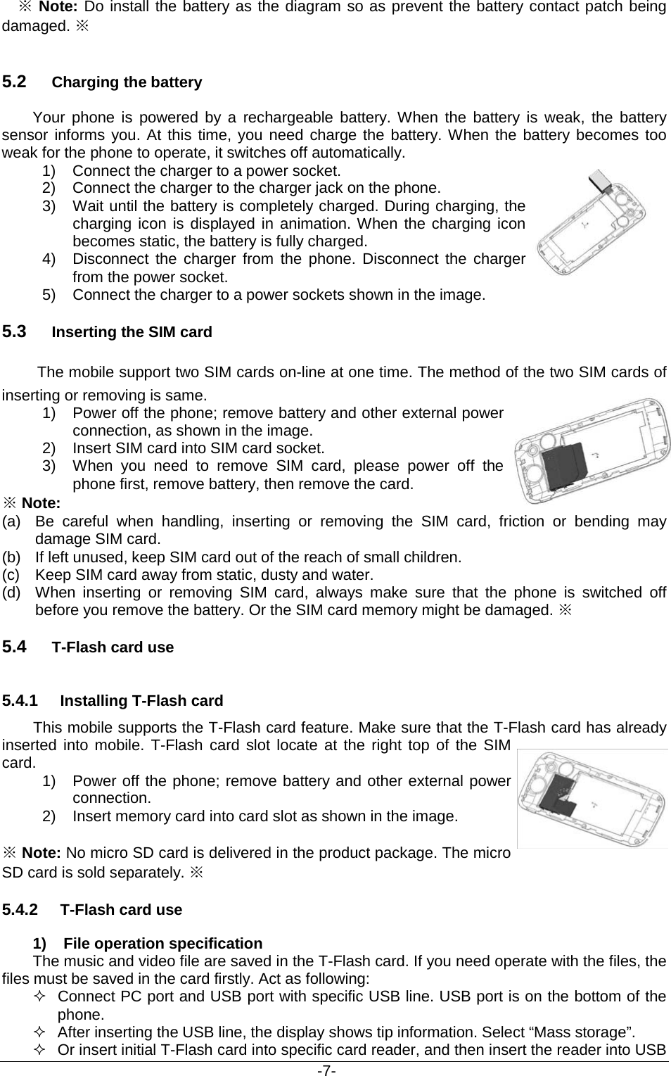                                           -7-  ※ Note: Do install the battery as the diagram so as prevent the battery contact patch being damaged. ※  5.2 Charging the battery Your phone is powered by a rechargeable battery. When the battery is weak, the battery sensor informs you. At this time, you need charge the battery. When the battery becomes too weak for the phone to operate, it switches off automatically.   1) Connect the charger to a power socket. 2) Connect the charger to the charger jack on the phone.  3) Wait until the battery is completely charged. During charging, the charging icon is displayed in animation. When the charging icon becomes static, the battery is fully charged. 4)  Disconnect the charger from the phone. Disconnect the charger from the power socket. 5) Connect the charger to a power sockets shown in the image. 5.3 Inserting the SIM card   The mobile support two SIM cards on-line at one time. The method of the two SIM cards of inserting or removing is same. 1) Power off the phone; remove battery and other external power connection, as shown in the image. 2) Insert SIM card into SIM card socket. 3) When you need to remove SIM card, please power off the phone first, remove battery, then remove the card. ※ Note: (a)  Be careful when handling, inserting or removing the SIM card, friction or bending may damage SIM card. (b) If left unused, keep SIM card out of the reach of small children. (c) Keep SIM card away from static, dusty and water. (d) When inserting or removing SIM card, always make sure that the phone is switched off before you remove the battery. Or the SIM card memory might be damaged. ※ 5.4 T-Flash card use 5.4.1 Installing T-Flash card This mobile supports the T-Flash card feature. Make sure that the T-Flash card has already inserted into mobile. T-Flash card slot locate at the right top of the SIM card. 1) Power off the phone; remove battery and other external power connection.  2) Insert memory card into card slot as shown in the image.  ※ Note: No micro SD card is delivered in the product package. The micro SD card is sold separately. ※ 5.4.2 T-Flash card use 1) File operation specification The music and video file are saved in the T-Flash card. If you need operate with the files, the files must be saved in the card firstly. Act as following:  Connect PC port and USB port with specific USB line. USB port is on the bottom of the phone.  After inserting the USB line, the display shows tip information. Select “Mass storage”.  Or insert initial T-Flash card into specific card reader, and then insert the reader into USB 