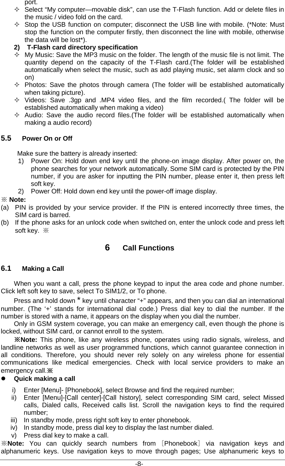                                           -8- port.  Select “My computer—movable disk”, can use the T-Flash function. Add or delete files in the music / video fold on the card.  Stop the USB function on computer; disconnect the USB line with mobile. (*Note: Must stop the function on the computer firstly, then disconnect the line with mobile, otherwise the data will be lost*). 2)  T-Flash card directory specification  My Music: Save the MP3 music on the folder. The length of the music file is not limit. The quantity depend on the capacity of the T-Flash card.(The folder will be established automatically when select the music, such as add playing music, set alarm clock and so on)  Photos: Save the photos through camera (The folder will be established automatically when taking picture).  Videos: Save .3gp and .MP4 video files, and the film recorded.( The folder will be established automatically when making a video)  Audio:  Save the audio record files.(The folder will be established automatically when making a audio record) 5.5 Power On or Off Make sure the battery is already inserted: 1)  Power On: Hold down end key until the phone-on image display. After power on, the phone searches for your network automatically. Some SIM card is protected by the PIN number, if you are asker for inputting the PIN number, please enter it, then press left soft key.   2) Power Off: Hold down end key until the power-off image display. ※ Note: (a) PIN is provided by your service provider. If the PIN is entered incorrectly three times, the SIM card is barred.   (b) If the phone asks for an unlock code when switched on, enter the unlock code and press left soft key.  ※ 6  Call Functions 6.1 Making a Call When you want a call, press the phone keypad to input the area code and phone number. Click left soft key to save, select To SIM1/2, or To phone. Press and hold down * key until character “+” appears, and then you can dial an international number.  (The ‘+’ stands for international dial code.)  Press dial key  to dial the number.  If the number is stored with a name, it appears on the display when you dial the number. Only in GSM system coverage, you can make an emergency call, even though the phone is locked, without SIM card, or cannot enroll to the system. ※Note:  This phone, like any wireless phone, operates using radio signals, wireless, and landline networks as well as user programmed functions, which cannot guarantee connection in all conditions. Therefore, you should never rely solely on any wireless phone for essential communications like medical emergencies. Check with local service providers  to make an emergency call.※  Quick making a call i) Enter [Menu]- [Phonebook], select Browse and find the required number; ii) Enter [Menu]-[Call center]-[Call  history], select  corresponding SIM card, select Missed calls,  Dialed calls,  Received  calls  list. Scroll the navigation keys to find the required number; iii) In standby mode, press right soft key to enter phonebook. iv) In standby mode, press dial key to display the last number dialed. v) Press dial key to make a call. ※Note: You can quickly search numbers from [Phonebook] via navigation keys and alphanumeric keys. Use navigation keys to move through pages;  Use alphanumeric keys to 