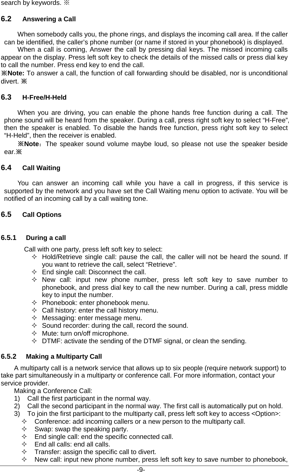                                           -9- search by keywords. ※   6.2 Answering a Call When somebody calls you, the phone rings, and displays the incoming call area. If the caller can be identified, the caller’s phone number (or name if stored in your phonebook) is displayed.   When a call is coming, Answer the call by pressing dial keys. The missed incoming calls appear on the display. Press left soft key to check the details of the missed calls or press dial key to call the number. Press end key to end the call. ※Note: To answer a call, the function of call forwarding should be disabled, nor is unconditional divert. ※ 6.3 H-Free/H-Held When you are driving, you can enable the phone hands free function during a call. The phone sound will be heard from the speaker. During a call, press right soft key to select “H-Free”, then the speaker is enabled. To disable the hands free function, press right soft key to select “H-Held”, then the receiver is enabled. ※Note：The speaker sound volume maybe loud, so please not use the speaker beside ear.※ 6.4 Call Waiting You can answer an incoming call while you have a call in progress, if this service is supported by the network and you have set the Call Waiting menu option to activate. You will be notified of an incoming call by a call waiting tone. 6.5 Call Options 6.5.1 During a call Call with one party, press left soft key to select:  Hold/Retrieve single call: pause the call, the caller will not be heard the sound. If you want to retrieve the call, select “Retrieve”.  End single call: Disconnect the call.  New  call: input new phone number, press left soft key to save number to phonebook, and press dial key to call the new number. During a call, press middle   key to input the number.  Phonebook: enter phonebook menu.  Call history: enter the call history menu.   Messaging: enter message menu.  Sound recorder: during the call, record the sound.  Mute: turn on/off microphone.  DTMF: activate the sending of the DTMF signal, or clean the sending. 6.5.2 Making a Multiparty Call A multiparty call is a network service that allows up to six people (require network support) to take part simultaneously in a multiparty or conference call. For more information, contact your service provider. Making a Conference Call: 1) Call the first participant in the normal way.   2) Call the second participant in the normal way. The first call is automatically put on hold. 3) To join the first participant to the multiparty call, press left soft key to access &lt;Option&gt;:  Conference: add incoming callers or a new person to the multiparty call.   Swap: swap the speaking party.    End single call: end the specific connected call.  End all calls: end all calls.  Transfer: assign the specific call to divert.  New call: input new phone number, press left soft key to save number to phonebook, 