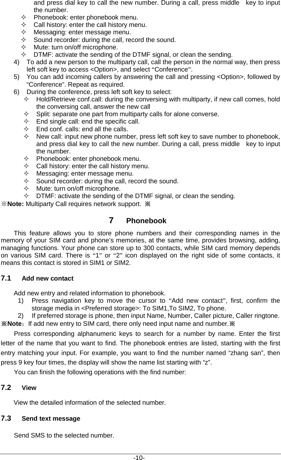                                           -10- and press dial key to call the new number. During a call, press middle   key to input the number.  Phonebook: enter phonebook menu.  Call history: enter the call history menu.  Messaging: enter message menu.  Sound recorder: during the call, record the sound.  Mute: turn on/off microphone.  DTMF: activate the sending of the DTMF signal, or clean the sending. 4) To add a new person to the multiparty call, call the person in the normal way, then press left soft key to access &lt;Option&gt;, and select “Conference”. 5) You can add incoming callers by answering the call and pressing &lt;Option&gt;, followed by “Conference”. Repeat as required. 6) During the conference, press left soft key to select:  Hold/Retrieve conf.call: during the conversing with multiparty, if new call comes, hold the conversing call, answer the new call  Split: separate one part from multiparty calls for alone converse.    End single call: end the specific call.     End conf. calls: end all the calls.    New call: input new phone number, press left soft key to save number to phonebook, and press dial key to call the new number. During a call, press middle   key to input the number.  Phonebook: enter phonebook menu.  Call history: enter the call history menu.  Messaging: enter message menu.  Sound recorder: during the call, record the sound.  Mute: turn on/off microphone.  DTMF: activate the sending of the DTMF signal, or clean the sending. ※Note: Multiparty Call requires network support. ※ 7  Phonebook     This feature allows you to store phone numbers and their corresponding names in the memory of your SIM card and phone’s memories, at the same time, provides browsing, adding, managing functions. Your phone can store up to 300 contacts, while SIM card memory depends on various SIM card. There is “1” or “2” icon displayed on the right side of some contacts, it means this contact is stored in SIM1 or SIM2. 7.1 Add new contact Add new entry and related information to phonebook. 1) Press navigation key to move the cursor to “Add new contact”, first, confirm the storage media in &lt;Preferred storage&gt;: To SIM1,To SIM2, To phone. 2) If preferred storage is phone, then input Name, Number, Caller picture, Caller ringtone. ※Note：If add new entry to SIM card, there only need input name and number.※ Press  corresponding alphanumeric keys to search for a number by name. Enter the first letter of the name that you want to find. The phonebook entries are listed, starting with the first entry matching your input. For example, you want to find the number named “zhang san”, then press 9 key four times, the display will show the name list starting with “z”. You can finish the following operations with the find number: 7.2 View View the detailed information of the selected number. 7.3 Send text message Send SMS to the selected number. 