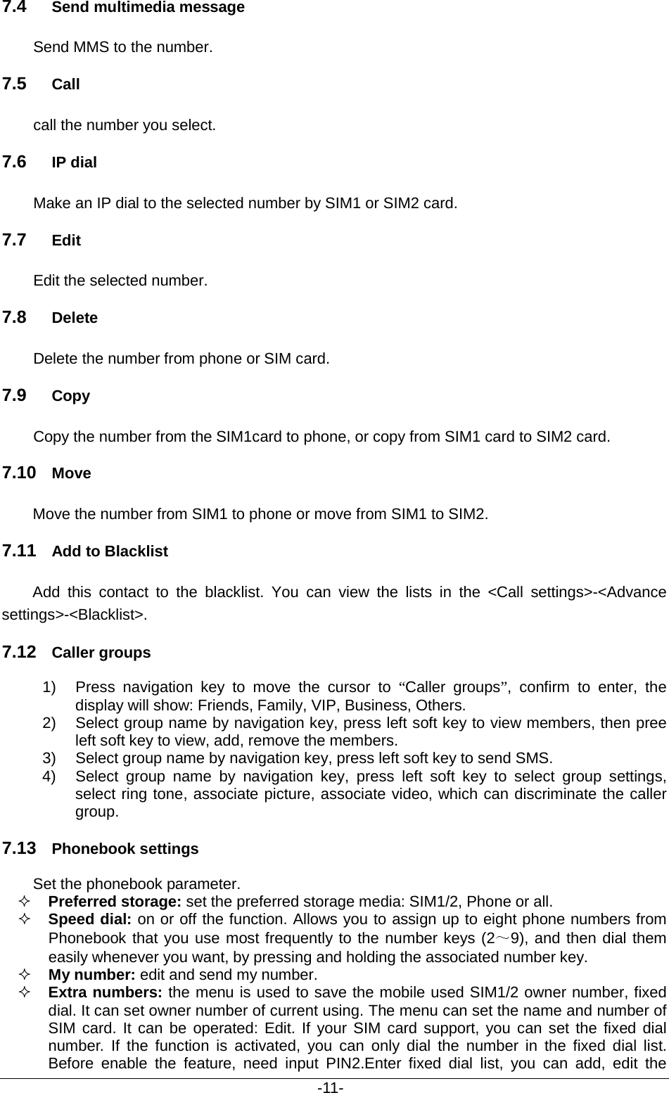                                          -11- 7.4 Send multimedia message Send MMS to the number. 7.5 Call call the number you select. 7.6 IP dial Make an IP dial to the selected number by SIM1 or SIM2 card. 7.7 Edit Edit the selected number. 7.8 Delete Delete the number from phone or SIM card. 7.9 Copy Copy the number from the SIM1card to phone, or copy from SIM1 card to SIM2 card. 7.10 Move Move the number from SIM1 to phone or move from SIM1 to SIM2. 7.11 Add to Blacklist Add this contact to the blacklist. You can view the lists in the &lt;Call settings&gt;-&lt;Advance settings&gt;-&lt;Blacklist&gt;.   7.12 Caller groups 1) Press navigation key to move the cursor to “Caller groups”, confirm to enter, the display will show: Friends, Family, VIP, Business, Others.   2) Select group name by navigation key, press left soft key to view members, then pree left soft key to view, add, remove the members. 3) Select group name by navigation key, press left soft key to send SMS. 4) Select group name by navigation key, press left soft key to select group settings, select ring tone, associate picture, associate video, which can discriminate the caller group. 7.13 Phonebook settings Set the phonebook parameter.  Preferred storage: set the preferred storage media: SIM1/2, Phone or all.    Speed dial: on or off the function. Allows you to assign up to eight phone numbers from Phonebook that you use most frequently to the number keys (2～9), and then dial them easily whenever you want, by pressing and holding the associated number key.  My number: edit and send my number.  Extra numbers: the menu is used to save the mobile used SIM1/2 owner number, fixed dial. It can set owner number of current using. The menu can set the name and number of SIM card. It can be operated: Edit. If your SIM card support, you can set the fixed dial number. If the function is activated, you can only dial the number in the fixed dial list. Before enable the feature, need input PIN2.Enter fixed dial list, you can add, edit the 