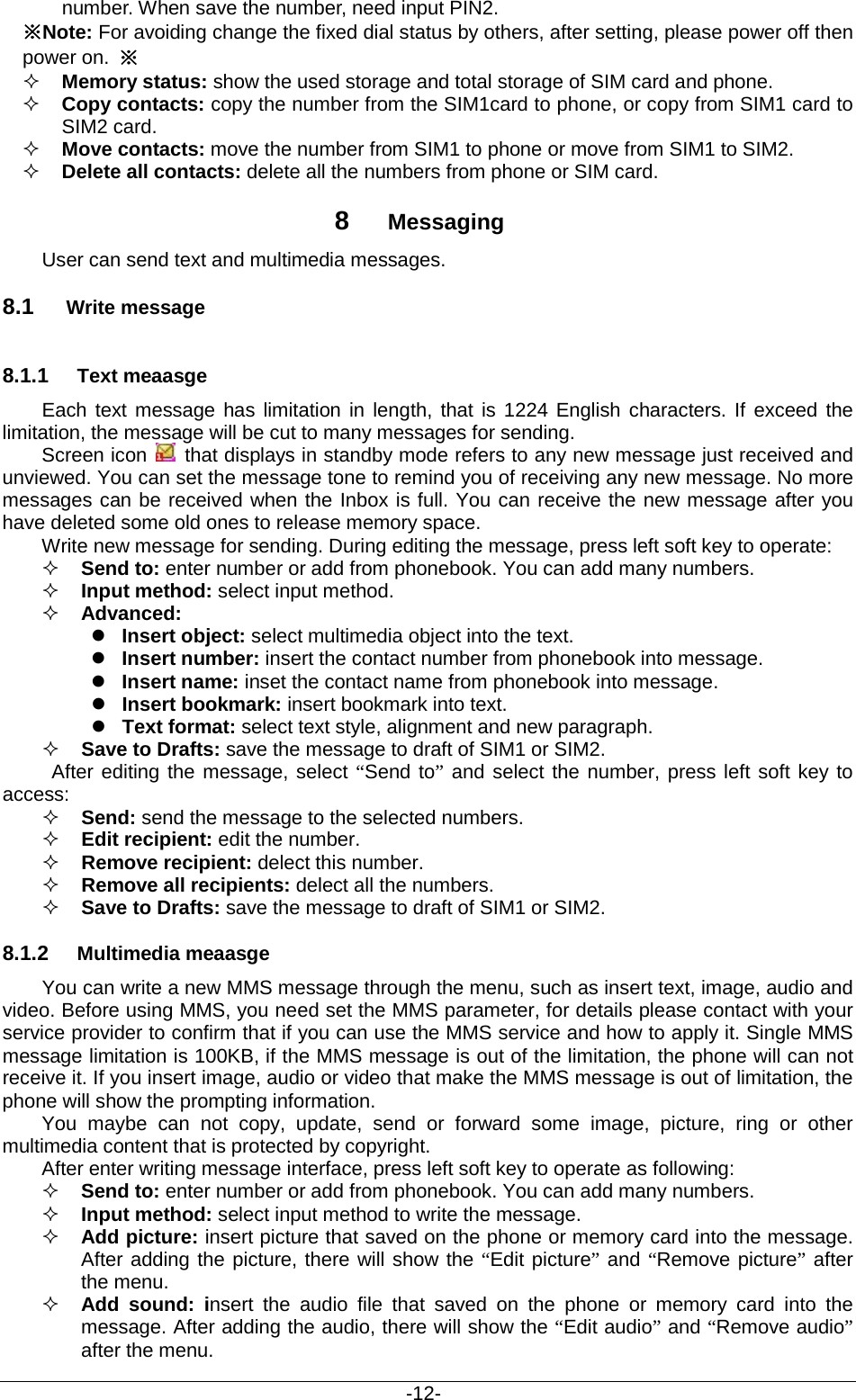                                           -12- number. When save the number, need input PIN2. ※Note: For avoiding change the fixed dial status by others, after setting, please power off then power on. ※  Memory status: show the used storage and total storage of SIM card and phone.  Copy contacts: copy the number from the SIM1card to phone, or copy from SIM1 card to SIM2 card.  Move contacts: move the number from SIM1 to phone or move from SIM1 to SIM2.  Delete all contacts: delete all the numbers from phone or SIM card. 8  Messaging User can send text and multimedia messages.   8.1 Write message 8.1.1 Text meaasge Each text message has limitation in length, that is 1224 English characters. If exceed the limitation, the message will be cut to many messages for sending.   Screen icon   that displays in standby mode refers to any new message just received and unviewed. You can set the message tone to remind you of receiving any new message. No more messages can be received when the Inbox is full. You can receive the new message after you have deleted some old ones to release memory space.   Write new message for sending. During editing the message, press left soft key to operate:  Send to: enter number or add from phonebook. You can add many numbers.  Input method: select input method.  Advanced:    Insert object: select multimedia object into the text.  Insert number: insert the contact number from phonebook into message.  Insert name: inset the contact name from phonebook into message.  Insert bookmark: insert bookmark into text.  Text format: select text style, alignment and new paragraph.  Save to Drafts: save the message to draft of SIM1 or SIM2.    After editing the message, select “Send to” and select the number, press left soft key to access:  Send: send the message to the selected numbers.  Edit recipient: edit the number.  Remove recipient: delect this number.    Remove all recipients: delect all the numbers.  Save to Drafts: save the message to draft of SIM1 or SIM2. 8.1.2 Multimedia meaasge You can write a new MMS message through the menu, such as insert text, image, audio and video. Before using MMS, you need set the MMS parameter, for details please contact with your service provider to confirm that if you can use the MMS service and how to apply it. Single MMS message limitation is 100KB, if the MMS message is out of the limitation, the phone will can not receive it. If you insert image, audio or video that make the MMS message is out of limitation, the phone will show the prompting information. You maybe can not copy, update, send or forward some image, picture, ring or other multimedia content that is protected by copyright. After enter writing message interface, press left soft key to operate as following:  Send to: enter number or add from phonebook. You can add many numbers.  Input method: select input method to write the message.  Add picture: insert picture that saved on the phone or memory card into the message. After adding the picture, there will show the “Edit picture” and “Remove picture” after the menu.  Add  sound: insert the audio file that saved on the phone or memory card into the message. After adding the audio, there will show the “Edit audio” and “Remove audio” after the menu. 