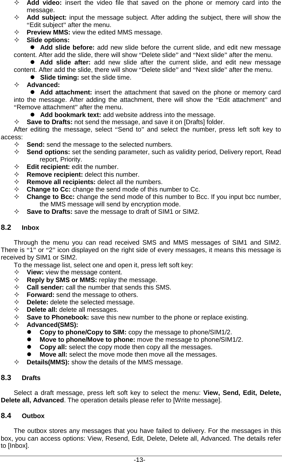                                           -13-  Add video: insert the video file that saved on the phone or memory card into the message.  Add subject: input the message subject. After adding the subject, there will show the “Edit subject” after the menu.  Preview MMS: view the edited MMS message.  Slide options:  Add slide before: add new slide before the current slide, and edit new message content. After add the slide, there will show “Delete slide” and “Next slide” after the menu.  Add  slide after:  add  new slide after the current slide, and edit new message content. After add the slide, there will show “Delete slide” and “Next slide” after the menu.  Slide timing: set the slide time.      Advanced:  Add attachment: insert the attachment that saved on the phone or memory card into the message. After adding the attachment, there will show the “Edit attachment” and “Remove attachment” after the menu.  Add bookmark text: add website address into the message.  Save to Drafts: not send the message, and save it on [Drafts] folder. After editing the message, select “Send to” and select the number, press left soft key to access:  Send: send the message to the selected numbers.  Send options: set the sending parameter, such as validity period, Delivery report, Read report, Priority.  Edit recipient: edit the number.  Remove recipient: delect this number.    Remove all recipients: delect all the numbers.  Change to Cc: change the send mode of this number to Cc.    Change to Bcc: change the send mode of this number to Bcc. If you input bcc number, the MMS message will send by encryption mode.  Save to Drafts: save the message to draft of SIM1 or SIM2. 8.2 Inbox Through the menu you can read received SMS and MMS messages  of SIM1  and SIM2. There is “1” or “2” icon displayed on the right side of every messages, it means this message is received by SIM1 or SIM2.   To the message list, select one and open it, press left soft key:  View: view the message content.  Reply by SMS or MMS: replay the message.    Call sender: call the number that sends this SMS.  Forward: send the message to others.  Delete: delete the selected message.  Delete all: delete all messages.  Save to Phonebook: save this new number to the phone or replace existing.  Advanced(SMS):    Copy to phone/Copy to SIM: copy the message to phone/SIM1/2.  Move to phone/Move to phone: move the message to phone/SIM1/2.  Copy all: select the copy mode then copy all the messages.  Move all: select the move mode then move all the messages.    Details(MMS): show the details of the MMS message. 8.3 Drafts Select a draft message, press left soft key to select the menu: View, Send, Edit, Delete, Delete all, Advanced. The operation details please refer to [Write message]. 8.4 Outbox The outbox stores any messages that you have failed to delivery. For the messages in this box, you can access options: View, Resend, Edit, Delete, Delete all, Advanced. The details refer to [Inbox]. 