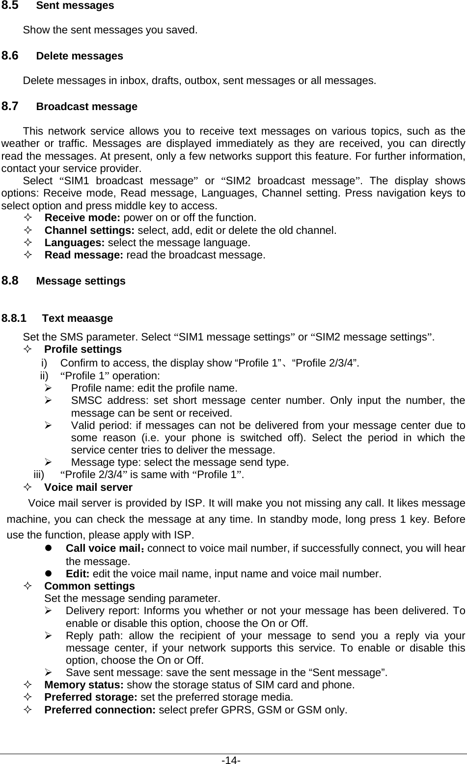                                           -14- 8.5 Sent messages Show the sent messages you saved. 8.6 Delete messages Delete messages in inbox, drafts, outbox, sent messages or all messages. 8.7 Broadcast message This network service allows you to receive text messages on various topics, such as the weather or traffic. Messages are displayed immediately as they are received, you can directly read the messages. At present, only a few networks support this feature. For further information, contact your service provider. Select  “SIM1 broadcast message” or  “SIM2 broadcast message”.  The display shows options: Receive mode, Read message, Languages, Channel setting. Press navigation keys to select option and press middle key to access.  Receive mode: power on or off the function.  Channel settings: select, add, edit or delete the old channel.  Languages: select the message language.  Read message: read the broadcast message. 8.8 Message settings 8.8.1 Text meaasge Set the SMS parameter. Select “SIM1 message settings” or “SIM2 message settings”.  Profile settings i) Confirm to access, the display show “Profile 1”、“Profile 2/3/4”. ii) “Profile 1” operation:    Profile name: edit the profile name.  SMSC address: set short message center number. Only input the number, the message can be sent or received.  Valid period: if messages can not be delivered from your message center due to some reason (i.e. your phone is switched off). Select the period in which the service center tries to deliver the message.  Message type: select the message send type. iii) “Profile 2/3/4” is same with “Profile 1”.  Voice mail server Voice mail server is provided by ISP. It will make you not missing any call. It likes message machine, you can check the message at any time. In standby mode, long press 1 key. Before use the function, please apply with ISP.    Call voice mail：connect to voice mail number, if successfully connect, you will hear the message.  Edit: edit the voice mail name, input name and voice mail number.  Common settings Set the message sending parameter.  Delivery report: Informs you whether or not your message has been delivered. To enable or disable this option, choose the On or Off.  Reply path: allow the recipient of your message to  send you a reply via your message center, if your network supports this service.  To enable or disable this option, choose the On or Off.  Save sent message: save the sent message in the “Sent message”.  Memory status: show the storage status of SIM card and phone.  Preferred storage: set the preferred storage media.  Preferred connection: select prefer GPRS, GSM or GSM only.  