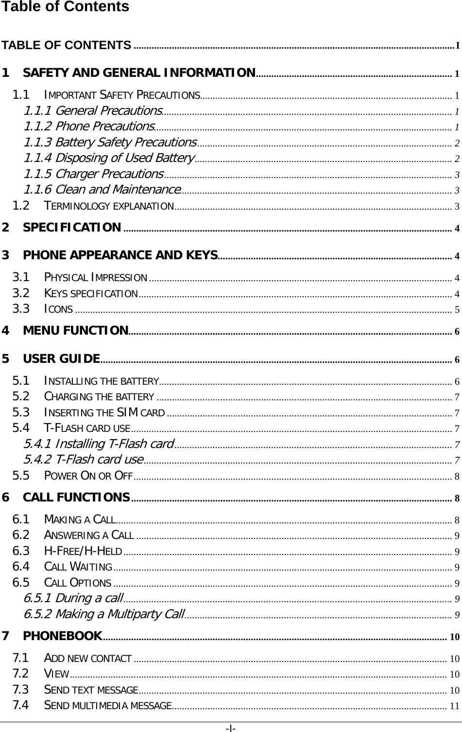 -I- Table of Contents TABLE OF CONTENTS   .............................................................................................................................. I1 SAFETY AND GENERAL INFORMATION   ............................................................................. 11.1 IMPORTANT SAFETY PRECAUTIONS  ................................................................................................... 11.1.1 General Precautions  .................................................................................................................. 11.1.2 Phone Precautions  ..................................................................................................................... 11.1.3 Battery Safety Precautions  .................................................................................................... 21.1.4 Disposing of Used Battery  ..................................................................................................... 21.1.5 Charger Precautions  ................................................................................................................. 31.1.6 Clean and Maintenance  ........................................................................................................... 31.2 TERMINOLOGY EXPLANATION   ............................................................................................................. 32 SPECIFICATION   ................................................................................................................................. 43 PHONE APPEARANCE AND KEYS   ............................................................................................ 43.1 PHYSICAL IMPRESSION   ....................................................................................................................... 43.2 KEYS SPECIFICATION   ........................................................................................................................... 43.3 ICONS   .................................................................................................................................................... 54 MENU FUNCTION   ............................................................................................................................... 65 USER GUIDE   .......................................................................................................................................... 65.1 INSTALLING THE BATTERY  ................................................................................................................... 65.2 CHARGING THE BATTERY   .................................................................................................................... 75.3 INSERTING THE SIM CARD   ................................................................................................................ 75.4 T-FLASH CARD USE   .............................................................................................................................. 75.4.1 Installing T-Flash card  ............................................................................................................. 75.4.2 T-Flash card use  ......................................................................................................................... 75.5 POWER ON OR OFF   ............................................................................................................................. 86 CALL FUNCTIONS   .............................................................................................................................. 86.1 MAKING A CALL   .................................................................................................................................... 86.2 ANSWERING A CALL   ............................................................................................................................ 96.3 H-FREE/H-HELD   ................................................................................................................................. 96.4 CALL WAITING   ..................................................................................................................................... 96.5 CALL OPTIONS   ..................................................................................................................................... 96.5.1 During a call  ................................................................................................................................. 96.5.2 Making a Multiparty Call  ......................................................................................................... 97 PHONEBOOK   ....................................................................................................................................... 107.1 ADD NEW CONTACT   ........................................................................................................................... 107.2 VIEW   .................................................................................................................................................... 107.3 SEND TEXT MESSAGE   ......................................................................................................................... 107.4 SEND MULTIMEDIA MESSAGE   ............................................................................................................ 11