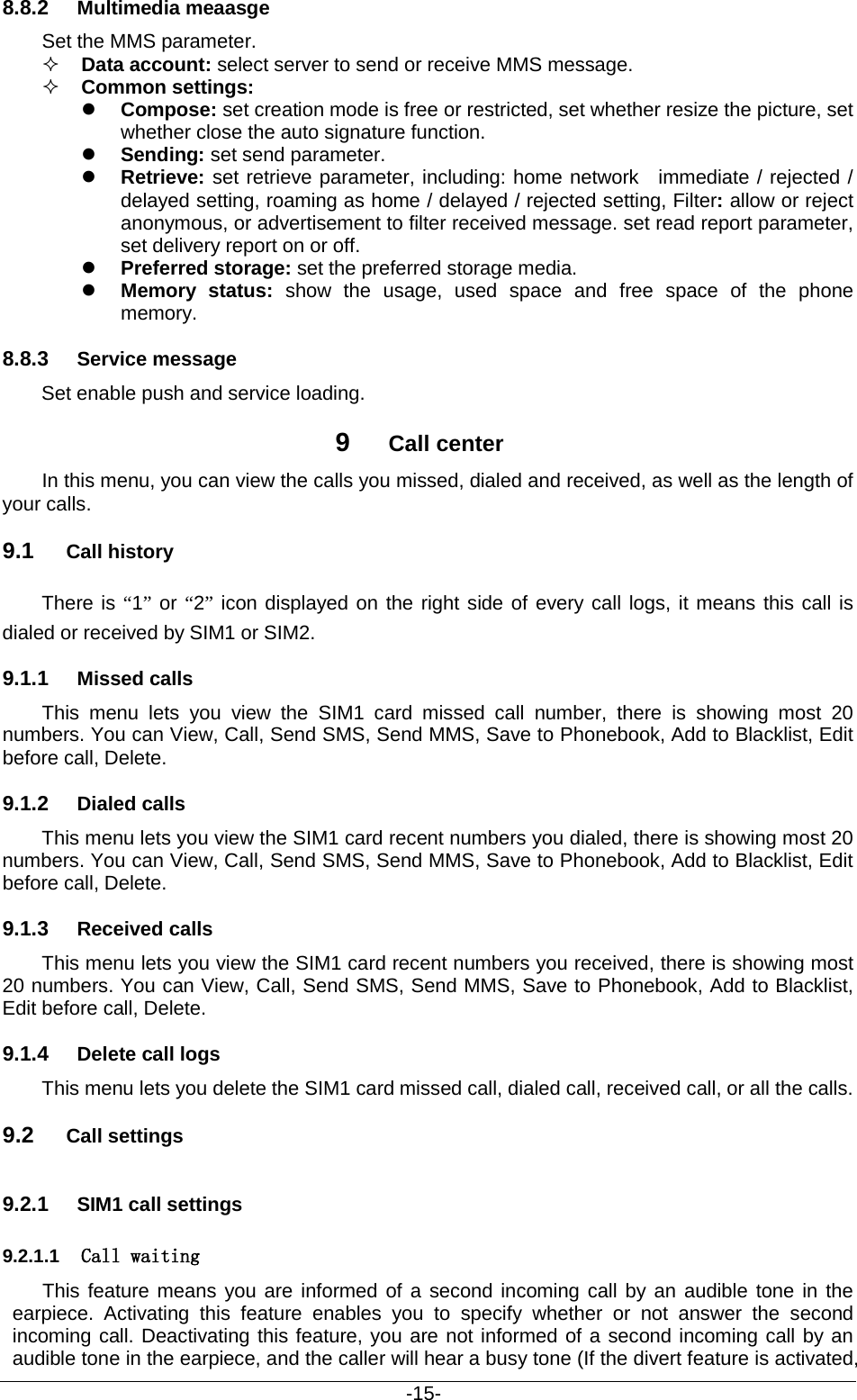                                           -15- 8.8.2 Multimedia meaasge Set the MMS parameter.  Data account: select server to send or receive MMS message.    Common settings:    Compose: set creation mode is free or restricted, set whether resize the picture, set whether close the auto signature function.  Sending: set send parameter.  Retrieve: set retrieve parameter, including: home network  immediate / rejected / delayed setting, roaming as home / delayed / rejected setting, Filter: allow or reject anonymous, or advertisement to filter received message. set read report parameter, set delivery report on or off.  Preferred storage: set the preferred storage media.  Memory status: show the usage, used space and free space of the phone memory. 8.8.3 Service message     Set enable push and service loading. 9  Call center In this menu, you can view the calls you missed, dialed and received, as well as the length of your calls.   9.1 Call history There is “1” or “2” icon displayed on the right side of every call logs, it means this call is dialed or received by SIM1 or SIM2. 9.1.1 Missed calls This menu lets you view the SIM1 card missed call number, there is showing most 20 numbers. You can View, Call, Send SMS, Send MMS, Save to Phonebook, Add to Blacklist, Edit before call, Delete. 9.1.2 Dialed calls This menu lets you view the SIM1 card recent numbers you dialed, there is showing most 20 numbers. You can View, Call, Send SMS, Send MMS, Save to Phonebook, Add to Blacklist, Edit before call, Delete. 9.1.3 Received calls This menu lets you view the SIM1 card recent numbers you received, there is showing most 20 numbers. You can View, Call, Send SMS, Send MMS, Save to Phonebook, Add to Blacklist, Edit before call, Delete. 9.1.4 Delete call logs This menu lets you delete the SIM1 card missed call, dialed call, received call, or all the calls. 9.2 Call settings 9.2.1 SIM1 call settings 9.2.1.1 Call waiting This feature means you are informed of a second incoming call by an audible tone in the earpiece. Activating this feature enables you to specify whether or not answer the second incoming call. Deactivating this feature, you are not informed of a second incoming call by an audible tone in the earpiece, and the caller will hear a busy tone (If the divert feature is activated, 