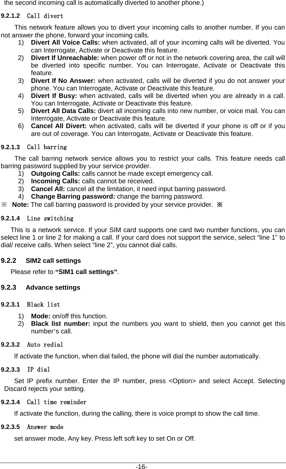                                           -16- the second incoming call is automatically diverted to another phone.)   9.2.1.2 Call divert This network feature allows you to divert your incoming calls to another number. If you can not answer the phone, forward your incoming calls.   1) Divert All Voice Calls: when activated, all of your incoming calls will be diverted. You can Interrogate, Activate or Deactivate this feature. 2) Divert If Unreachable: when power off or not in the network covering area, the call will be diverted into specific number. You can Interrogate, Activate or Deactivate this feature. 3) Divert If No Answer: when activated, calls will be diverted if you do not answer your phone. You can Interrogate, Activate or Deactivate this feature. 4) Divert If Busy: when activated, calls will be diverted when you are already in a call. You can Interrogate, Activate or Deactivate this feature.   5) Divert All Data Calls: divert all incoming calls into new number, or voice mail. You can Interrogate, Activate or Deactivate this feature. 6) Cancel All Divert: when activated, calls will be diverted if your phone is off or if you are out of coverage. You can Interrogate, Activate or Deactivate this feature.   9.2.1.3 Call barring The call barring network service allows you to restrict your calls. This feature needs call barring password supplied by your service provider.   1) Outgoing Calls: calls cannot be made except emergency call.   2) Incoming Calls: calls cannot be received. 3) Cancel All: cancel all the limitation, it need input barring password. 4) Change Barring password: change the barring password.     ※ Note: The call barring password is provided by your service provider.  ※ 9.2.1.4 Line switching This is a network service. If your SIM card supports one card two number functions, you can select line 1 or line 2 for making a call. If your card does not support the service, select “line 1” to dial/ receive calls. When select “line 2”, you cannot dial calls. 9.2.2 SIM2 call settings Please refer to “SIM1 call settings”. 9.2.3 Advance settings 9.2.3.1 Black list 1) Mode: on/off this function. 2) Black list number: input the numbers you want to shield, then you cannot get this number’s call.   9.2.3.2 Auto redial If activate the function, when dial failed, the phone will dial the number automatically. 9.2.3.3 IP dial Set IP prefix number. Enter the IP number, press &lt;Option&gt; and select Accept. Selecting Discard rejects your setting. 9.2.3.4 Call time reminder If activate the function, during the calling, there is voice prompt to show the call time. 9.2.3.5 Answer mode set answer mode, Any key. Press left soft key to set On or Off. 