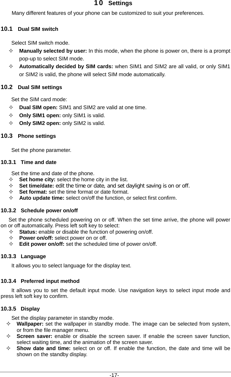                                           -17- 10 Settings Many different features of your phone can be customized to suit your preferences.   10.1 Dual SIM switch Select SIM switch mode.    Manually selected by user: In this mode, when the phone is power on, there is a prompt pop-up to select SIM mode.  Automatically decided by SIM cards: when SIM1 and SIM2 are all valid, or only SIM1 or SIM2 is valid, the phone will select SIM mode automatically. 10.2 Dual SIM settings Set the SIM card mode:  Dual SIM open: SIM1 and SIM2 are valid at one time.  Only SIM1 open: only SIM1 is valid.  Only SIM2 open: only SIM2 is valid. 10.3 Phone settings Set the phone parameter. 10.3.1 Time and date Set the time and date of the phone.  Set home city: select the home city in the list.   Set time/date: edit the time or date, and set daylight saving is on or off.  Set format: set the time format or date format.  Auto update time: select on/off the function, or select first confirm. 10.3.2 Schedule power on/off Set the phone scheduled powering on or off. When the set time arrive, the phone will power on or off automatically. Press left soft key to select:  Status: enable or disable the function of powering on/off.    Power on/off: select power on or off.  Edit power on/off: set the scheduled time of power on/off. 10.3.3 Language It allows you to select language for the display text. 10.3.4 Preferred input method It allows you to set the default input mode. Use navigation keys to select input mode and press left soft key to confirm. 10.3.5 Display Set the display parameter in standby mode.  Wallpaper: set the wallpaper in standby mode. The image can be selected from system, or from the file manager menu.  Screen saver: enable or disable the screen saver. If enable the screen saver function, select waiting time, and the animation of the screen saver.  Show date and time: select on or off. If enable the function, the date and time will be shown on the standby display. 