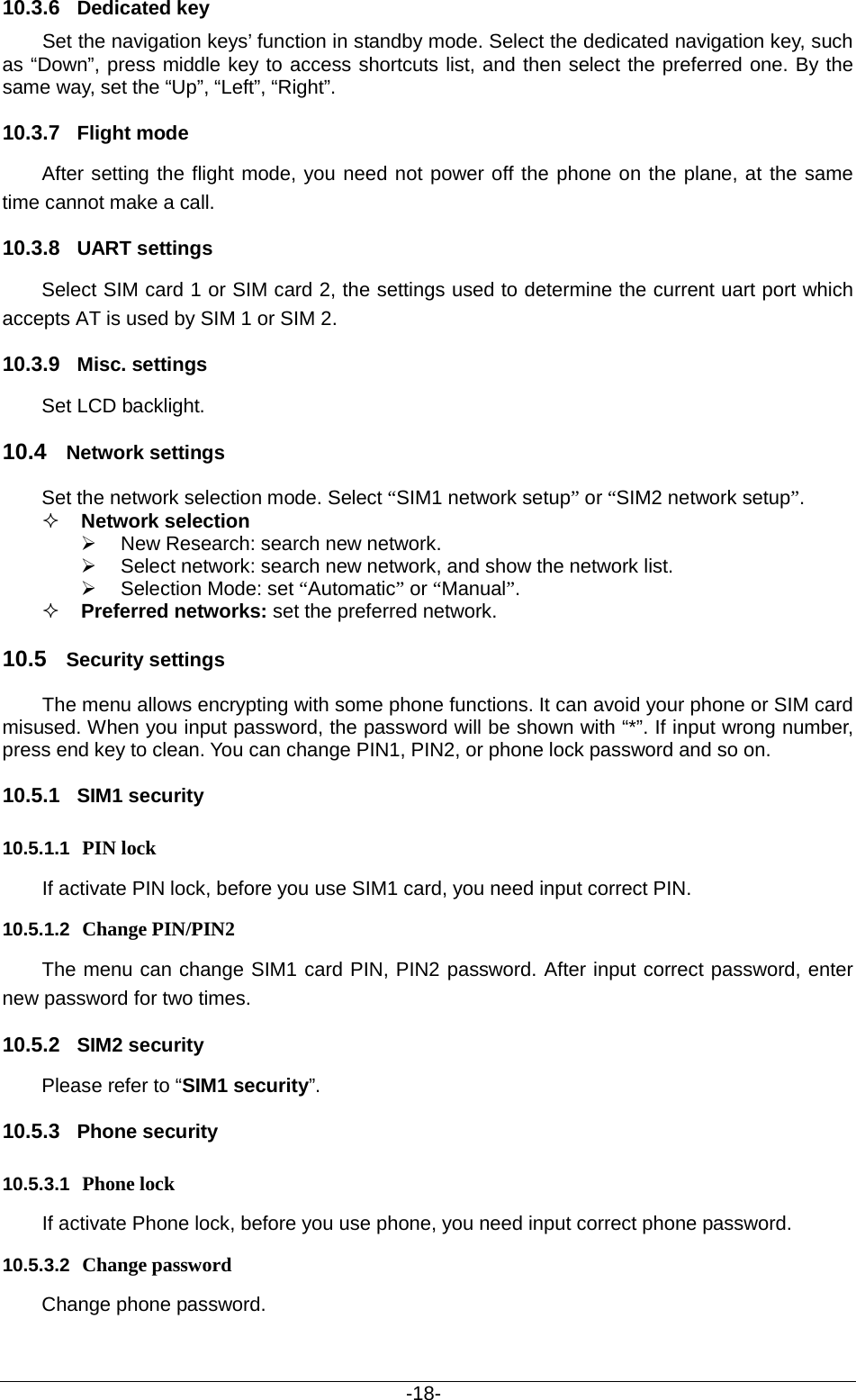                                           -18- 10.3.6 Dedicated key  Set the navigation keys’ function in standby mode. Select the dedicated navigation key, such as “Down”, press middle key to access shortcuts list, and then select the preferred one. By the same way, set the “Up”, “Left”, “Right”. 10.3.7 Flight mode After setting the flight mode, you need not power off the phone on the plane, at the same time cannot make a call. 10.3.8 UART settings Select SIM card 1 or SIM card 2, the settings used to determine the current uart port which accepts AT is used by SIM 1 or SIM 2. 10.3.9 Misc. settings Set LCD backlight. 10.4 Network settings Set the network selection mode. Select “SIM1 network setup” or “SIM2 network setup”.  Network selection    New Research: search new network.  Select network: search new network, and show the network list.    Selection Mode: set “Automatic” or “Manual”.    Preferred networks: set the preferred network. 10.5 Security settings The menu allows encrypting with some phone functions. It can avoid your phone or SIM card misused. When you input password, the password will be shown with “*”. If input wrong number, press end key to clean. You can change PIN1, PIN2, or phone lock password and so on. 10.5.1 SIM1 security 10.5.1.1 PIN lock  If activate PIN lock, before you use SIM1 card, you need input correct PIN.   10.5.1.2 Change PIN/PIN2 The menu can change SIM1 card PIN, PIN2 password. After input correct password, enter new password for two times. 10.5.2 SIM2 security Please refer to “SIM1 security”. 10.5.3 Phone security 10.5.3.1 Phone lock If activate Phone lock, before you use phone, you need input correct phone password. 10.5.3.2 Change password Change phone password. 