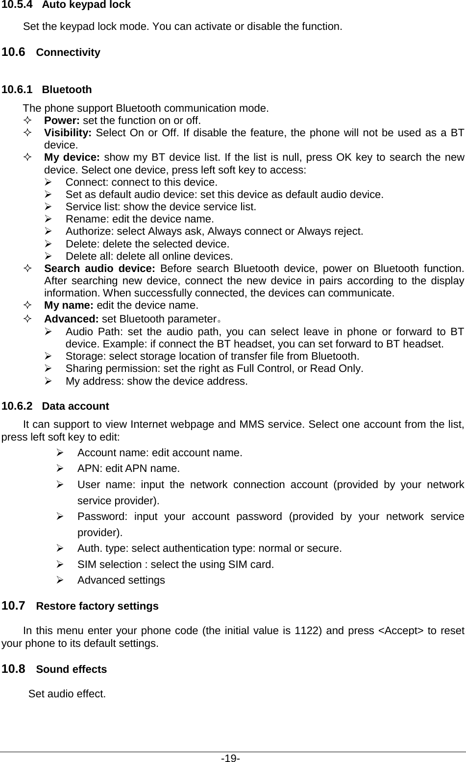                                           -19- 10.5.4 Auto keypad lock  Set the keypad lock mode. You can activate or disable the function. 10.6 Connectivity 10.6.1 Bluetooth The phone support Bluetooth communication mode.    Power: set the function on or off.    Visibility: Select On or Off. If disable the feature, the phone will not be used as a BT device.    My device: show my BT device list. If the list is null, press OK key to search the new device. Select one device, press left soft key to access:    Connect: connect to this device.  Set as default audio device: set this device as default audio device.  Service list: show the device service list.  Rename: edit the device name.  Authorize: select Always ask, Always connect or Always reject.  Delete: delete the selected device.  Delete all: delete all online devices.  Search audio  device:  Before search Bluetooth device, power on Bluetooth function. After searching new device, connect the new device in pairs according to the display information. When successfully connected, the devices can communicate.  My name: edit the device name.  Advanced: set Bluetooth parameter。  Audio Path: set the audio path, you can select leave in phone or forward to BT device. Example: if connect the BT headset, you can set forward to BT headset.    Storage: select storage location of transfer file from Bluetooth.  Sharing permission: set the right as Full Control, or Read Only.  My address: show the device address. 10.6.2 Data account It can support to view Internet webpage and MMS service. Select one account from the list, press left soft key to edit:    Account name: edit account name.    APN: edit APN name.    User name: input the network connection account (provided by your network service provider).  Password: input your account password (provided by your network service provider).  Auth. type: select authentication type: normal or secure.   SIM selection : select the using SIM card.  Advanced settings 10.7 Restore factory settings In this menu enter your phone code (the initial value is 1122) and press &lt;Accept&gt; to reset your phone to its default settings. 10.8 Sound effects  Set audio effect. 