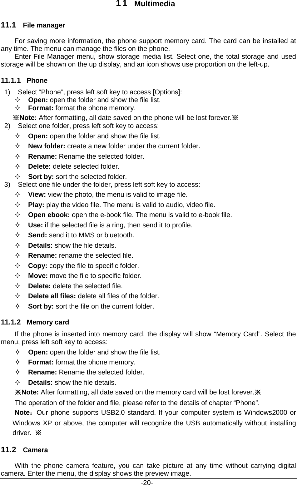                                           -20- 11 Multimedia 11.1 File manager For saving more information, the phone support memory card. The card can be installed at any time. The menu can manage the files on the phone. Enter File Manager menu, show storage media list. Select one, the total storage and used storage will be shown on the up display, and an icon shows use proportion on the left-up. 11.1.1 Phone 1) Select “Phone”, press left soft key to access [Options]:  Open: open the folder and show the file list.  Format: format the phone memory. ※Note: After formatting, all date saved on the phone will be lost forever.※ 2) Select one folder, press left soft key to access:  Open: open the folder and show the file list.    New folder: create a new folder under the current folder.  Rename: Rename the selected folder.    Delete: delete selected folder.  Sort by: sort the selected folder.  3) Select one file under the folder, press left soft key to access:    View: view the photo, the menu is valid to image file.  Play: play the video file. The menu is valid to audio, video file.  Open ebook: open the e-book file. The menu is valid to e-book file.  Use: if the selected file is a ring, then send it to profile.  Send: send it to MMS or bluetooth.  Details: show the file details.  Rename: rename the selected file.  Copy: copy the file to specific folder.  Move: move the file to specific folder.  Delete: delete the selected file.  Delete all files: delete all files of the folder.  Sort by: sort the file on the current folder. 11.1.2 Memory card If the phone is inserted into memory card, the display will show “Memory Card”. Select the menu, press left soft key to access:    Open: open the folder and show the file list.  Format: format the phone memory.   Rename: Rename the selected folder.    Details: show the file details. ※Note: After formatting, all date saved on the memory card will be lost forever.※ The operation of the folder and file, please refer to the details of chapter “Phone”. Note：Our phone supports USB2.0 standard. If your computer system is Windows2000 or Windows XP or above, the computer will recognize the USB automatically without installing driver.  ※ 11.2 Camera With the phone camera feature, you can take picture at any time without carrying digital camera. Enter the menu, the display shows the preview image. 