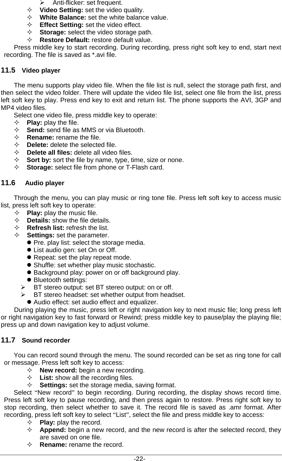                                           -22-  Anti-flicker: set frequent.  Video Setting: set the video quality.  White Balance: set the white balance value.  Effect Setting: set the video effect.    Storage: select the video storage path.  Restore Default: restore default value.   Press middle key to start recording. During recording, press right soft key to end, start next recording. The file is saved as *.avi file. 11.5 Video player  The menu supports play video file. When the file list is null, select the storage path first, and then select the video folder. There will update the video file list, select one file from the list, press left soft key to play. Press end key to exit and return list. The phone supports the AVI, 3GP and MP4 video files. Select one video file, press middle key to operate:  Play: play the file.  Send: send file as MMS or via Bluetooth.    Rename: rename the file.  Delete: delete the selected file.  Delete all files: delete all video files.  Sort by: sort the file by name, type, time, size or none.  Storage: select file from phone or T-Flash card. 11.6 Audio player Through the menu, you can play music or ring tone file. Press left soft key to access music list, press left soft key to operate:  Play: play the music file.  Details: show the file details.    Refresh list: refresh the list.    Settings: set the parameter.  Pre. play list: select the storage media.  List audio gen: set On or Off.  Repeat: set the play repeat mode.  Shuffle: set whether play music stochastic.    Background play: power on or off background play.  Bluetooth settings:  BT stereo output: set BT stereo output: on or off.    BT stereo headset: set whether output from headset.  Audio effect: set audio effect and equalizer. During playing the music, press left or right navigation key to next music file; long press left or right navigation key to fast forward or Rewind; press middle key to pause/play the playing file; press up and down navigation key to adjust volume. 11.7 Sound recorder You can record sound through the menu. The sound recorded can be set as ring tone for call or message. Press left soft key to access:  New record: begin a new recording.  List: show all the recording files.  Settings: set the storage media, saving format. Select  “New record” to begin recording. During recording, the display shows record time. Press left soft key to pause recording, and then press again to restore. Press right soft key to stop recording, then select whether to save it. The record file is saved as .amr format. After recording, press left soft key to select “List”, select the file and press middle key to access:  Play: play the record.    Append: begin a new record, and the new record is after the selected record, they are saved on one file.  Rename: rename the record. 