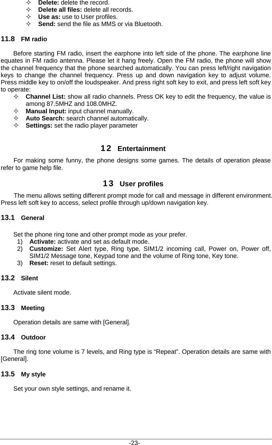                                           -23-  Delete: delete the record.  Delete all files: delete all records.  Use as: use to User profiles.  Send: send the file as MMS or via Bluetooth. 11.8 FM radio Before starting FM radio, insert the earphone into left side of the phone. The earphone line equates in FM radio antenna. Please let it hang freely. Open the FM radio, the phone will show the channel frequency that the phone searched automatically. You can press left/right navigation keys to change the channel frequency.  Press up and down navigation key to  adjust volume. Press middle key to on/off the loudspeaker. And press right soft key to exit, and press left soft key to operate:  Channel List: show all radio channels. Press OK key to edit the frequency, the value is among 87.5MHZ and 108.0MHZ.  Manual Input: input channel manually.      Auto Search: search channel automatically.   Settings: set the radio player parameter  12 Entertainment For making some funny, the phone designs some games. The details of operation please refer to game help file. 13 User profiles The menu allows setting different prompt mode for call and message in different environment. Press left soft key to access, select profile through up/down navigation key.   13.1 General Set the phone ring tone and other prompt mode as your prefer.   1) Activate: activate and set as default mode.   2) Customize:  Set Alert type, Ring type, SIM1/2 incoming call, Power on, Power off, SIM1/2 Message tone, Keypad tone and the volume of Ring tone, Key tone. 3) Reset: reset to default settings.   13.2 Silent Activate silent mode. 13.3 Meeting Operation details are same with [General]. 13.4 Outdoor The ring tone volume is 7 levels, and Ring type is “Repeat”. Operation details are same with [General]. 13.5 My style Set your own style settings, and rename it.     