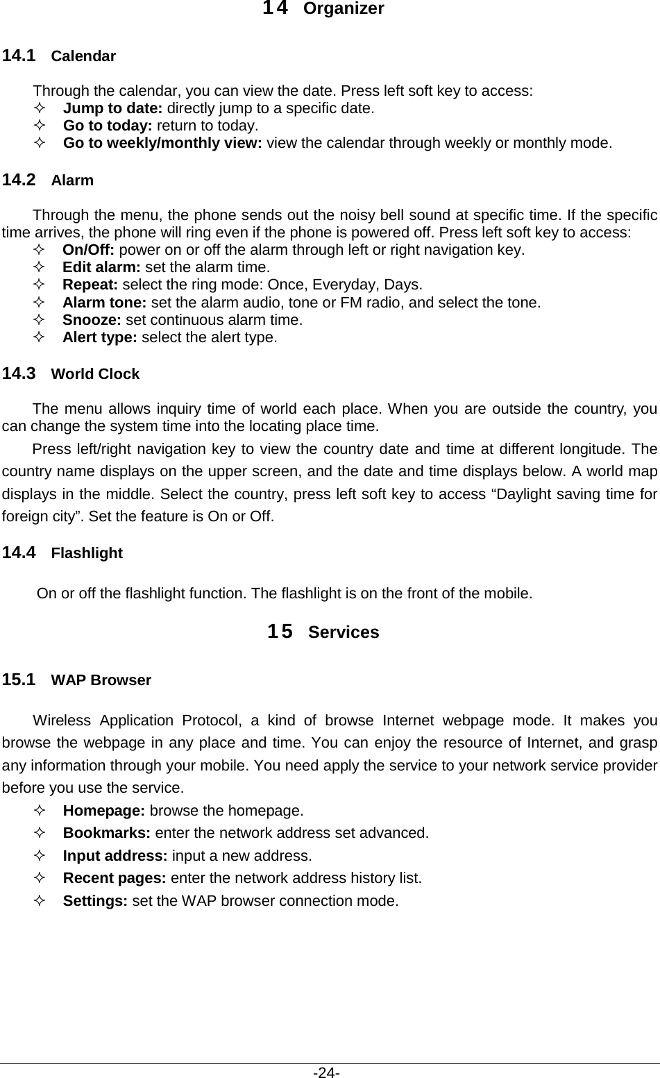                                           -24- 14 Organizer 14.1 Calendar Through the calendar, you can view the date. Press left soft key to access:    Jump to date: directly jump to a specific date.    Go to today: return to today.  Go to weekly/monthly view: view the calendar through weekly or monthly mode.   14.2 Alarm Through the menu, the phone sends out the noisy bell sound at specific time. If the specific time arrives, the phone will ring even if the phone is powered off. Press left soft key to access:  On/Off: power on or off the alarm through left or right navigation key.  Edit alarm: set the alarm time.  Repeat: select the ring mode: Once, Everyday, Days.  Alarm tone: set the alarm audio, tone or FM radio, and select the tone.  Snooze: set continuous alarm time.  Alert type: select the alert type. 14.3 World Clock The menu allows inquiry time of world each place. When you are outside the country, you can change the system time into the locating place time. Press left/right navigation key to view the country date and time at different longitude. The country name displays on the upper screen, and the date and time displays below. A world map displays in the middle. Select the country, press left soft key to access “Daylight saving time for foreign city”. Set the feature is On or Off. 14.4 Flashlight     On or off the flashlight function. The flashlight is on the front of the mobile. 15 Services 15.1 WAP Browser Wireless Application Protocol, a kind of browse Internet webpage mode. It makes you browse the webpage in any place and time. You can enjoy the resource of Internet, and grasp any information through your mobile. You need apply the service to your network service provider before you use the service.  Homepage: browse the homepage.  Bookmarks: enter the network address set advanced.  Input address: input a new address.  Recent pages: enter the network address history list.  Settings: set the WAP browser connection mode.  