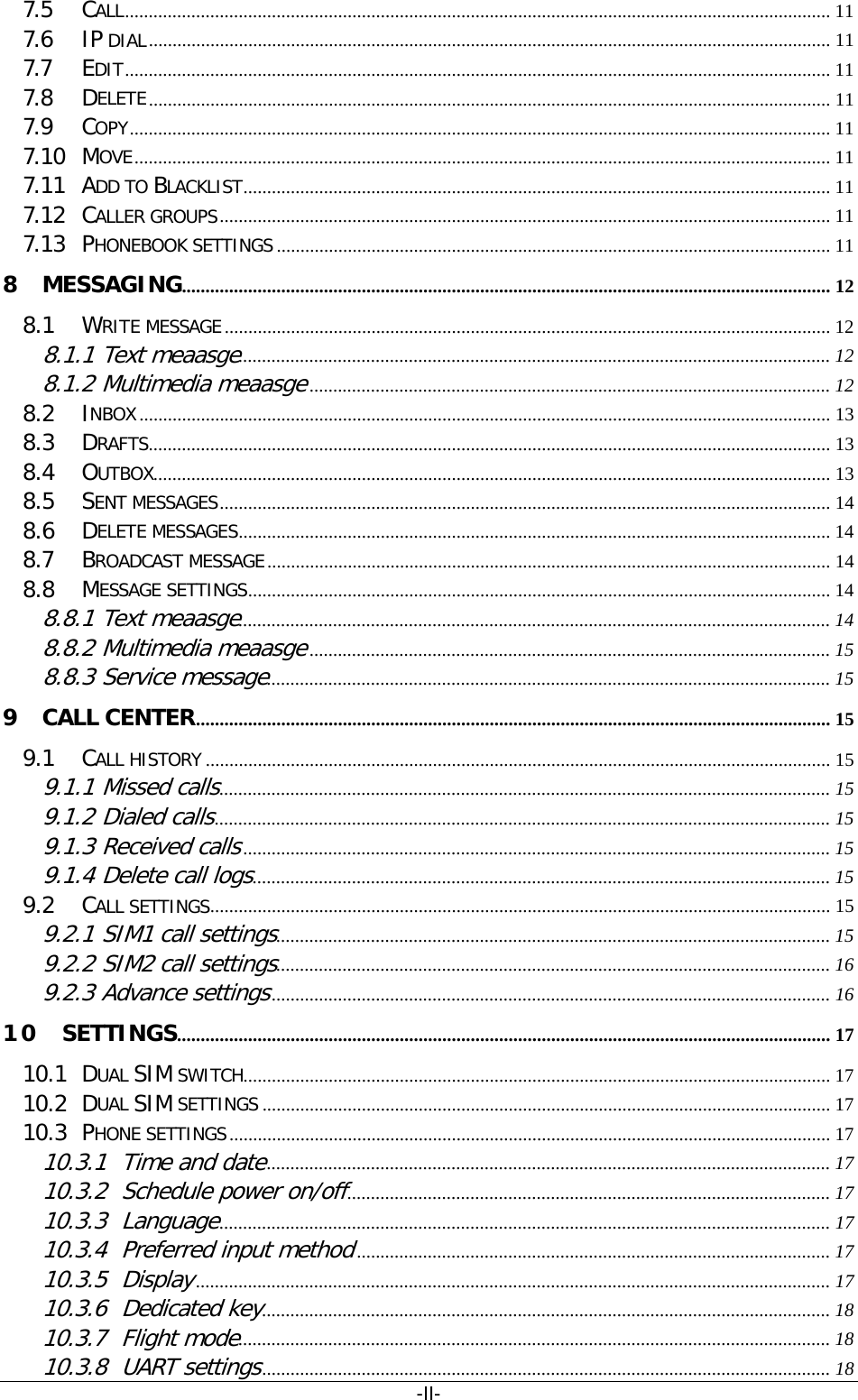 -II- 7.5 CALL   ..................................................................................................................................................... 117.6 IP DIAL   ................................................................................................................................................ 117.7 EDIT   ..................................................................................................................................................... 117.8 DELETE   ................................................................................................................................................ 117.9 COPY   .................................................................................................................................................... 117.10 MOVE   ................................................................................................................................................... 117.11 ADD TO BLACKLIST   ............................................................................................................................ 117.12 CALLER GROUPS   ................................................................................................................................. 117.13 PHONEBOOK SETTINGS   ..................................................................................................................... 118 MESSAGING  ......................................................................................................................................... 128.1 WRITE MESSAGE   ................................................................................................................................ 128.1.1 Text meaasge ............................................................................................................................. 128.1.2 Multimedia meaasge  .............................................................................................................. 128.2 INBOX   .................................................................................................................................................. 138.3 DRAFTS   ................................................................................................................................................ 138.4 OUTBOX   ............................................................................................................................................... 138.5 SENT MESSAGES   ................................................................................................................................. 148.6 DELETE MESSAGES   ............................................................................................................................. 148.7 BROADCAST MESSAGE   ....................................................................................................................... 148.8 MESSAGE SETTINGS   ........................................................................................................................... 148.8.1 Text meaasge ............................................................................................................................. 148.8.2 Multimedia meaasge  .............................................................................................................. 158.8.3 Service message  ....................................................................................................................... 159 CALL CENTER   ...................................................................................................................................... 159.1 CALL HISTORY   .................................................................................................................................... 159.1.1 Missed calls  ................................................................................................................................. 159.1.2 Dialed calls  .................................................................................................................................. 159.1.3 Received calls  ............................................................................................................................ 159.1.4 Delete call logs  .......................................................................................................................... 159.2 CALL SETTINGS   ................................................................................................................................... 159.2.1 SIM1 call settings  ..................................................................................................................... 159.2.2 SIM2 call settings  ..................................................................................................................... 169.2.3 Advance settings  ...................................................................................................................... 1610 SETTINGS   .......................................................................................................................................... 1710.1 DUAL SIM SWITCH   ............................................................................................................................ 1710.2 DUAL SIM SETTINGS   ........................................................................................................................ 1710.3 PHONE SETTINGS   ............................................................................................................................... 1710.3.1 Time and date  ....................................................................................................................... 1710.3.2 Schedule power on/off  ...................................................................................................... 1710.3.3 Language  ................................................................................................................................. 1710.3.4 Preferred input method  .................................................................................................... 1710.3.5 Display  ...................................................................................................................................... 1710.3.6 Dedicated key  ........................................................................................................................ 1810.3.7 Flight mode  ............................................................................................................................. 1810.3.8 UART settings  ........................................................................................................................ 18