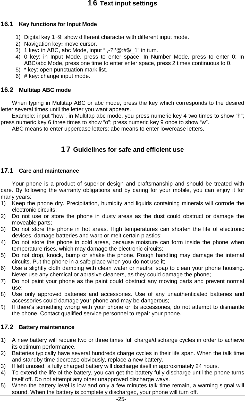                                           -25- 16 Text input settings 16.1 Key functions for Input Mode 1) Digital key 1~9: show different character with different input mode. 2) Navigation key: move cursor. 3) 1 key: in ABC, abc Mode, input “.,-?!’@:#$/_1” in turn. 4) 0 key: in Input Mode, press to enter space. In Number Mode, press to enter 0;  In ABC/abc Mode, press one time to enter enter space, press 2 times continuous to 0. 5) * key: open punctuation mark list. 6) # key: change input mode. 16.2 Multitap ABC mode When typing in Multitap ABC or abc mode, press the key which corresponds to the desired letter several times until the letter you want appears. Example: input “how”, in Multitap abc mode, you press numeric key 4 two times to show “h”; press numeric key 6 three times to show “o”; press numeric key 9 once to show “w”. ABC means to enter uppercase letters; abc means to enter lowercase letters. 17 Guidelines for safe and efficient use 17.1 Care and maintenance Your phone is a product of superior design and craftsmanship and should be treated with care. By following the warranty obligations and by caring for your mobile, you can enjoy it for many years: 1) Keep the phone dry. Precipitation, humidity and liquids containing minerals will corrode the electronic circuits; 2) Do not use or store the phone in dusty areas as the dust could obstruct or damage the moveable parts; 3) Do not store the phone in hot areas. High temperatures can shorten the life of electronic devices, damage batteries and warp or melt certain plastics; 4) Do not store the phone in cold areas, because moisture can form inside the phone when temperature rises, which may damage the electronic circuits; 5) Do not drop, knock, bump or shake the phone. Rough handling may damage the internal circuits. Put the phone in a safe place when you do not use it; 6) Use a slightly cloth damping with clean water or neutral soap to clean your phone housing. Never use any chemical or abrasive cleaners, as they could damage the phone; 7) Do not paint your phone as the paint could obstruct any moving parts and prevent normal use; 8) Use only approved batteries and accessories. Use of any unauthenticated batteries and accessories could damage your phone and may be dangerous; 9) If there’s something wrong with your phone or its accessories, do not attempt to dismantle the phone. Contact qualified service personnel to repair your phone. 17.2 Battery maintenance   1) A new battery will require two or three times full charge/discharge cycles in order to achieve its optimum performance. 2) Batteries typically have several hundreds charge cycles in their life span. When the talk time and standby time decrease obviously, replace a new battery. 3) If left unused, a fully charged battery will discharge itself in approximately 24 hours. 4) To extend the life of the battery, you can get the battery fully discharge until the phone turns itself off. Do not attempt any other unapproved discharge ways. 5) When the battery level is low and only a few minutes talk time remain, a warning signal will sound. When the battery is completely discharged, your phone will turn off. 