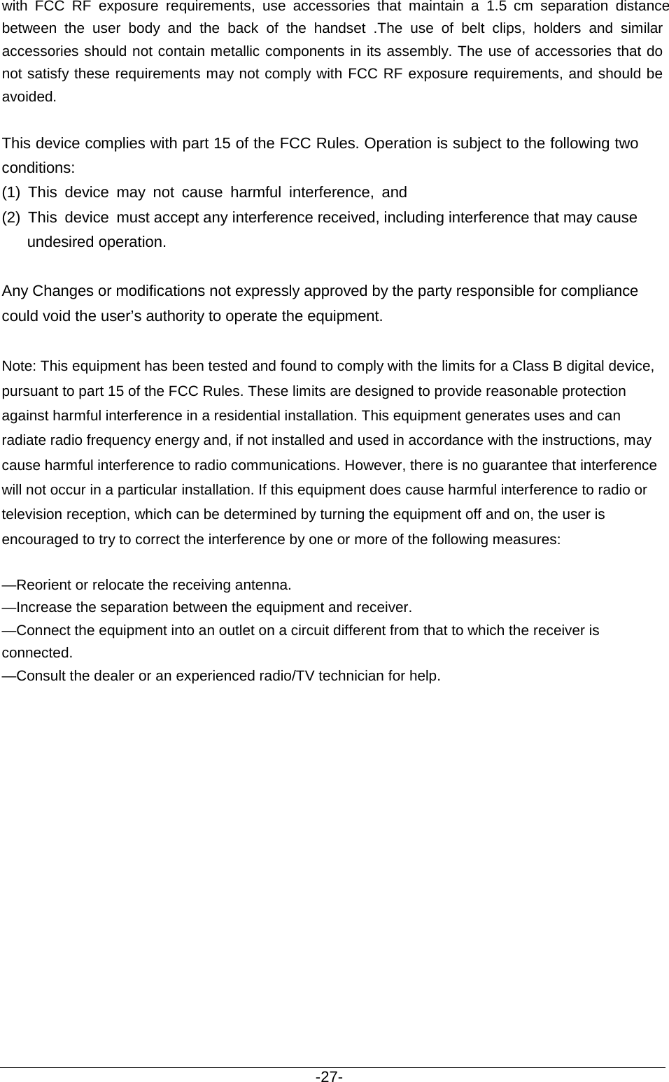                                           -27- with FCC RF exposure requirements,  use accessories that maintain a 1.5 cm separation distance between the user body and the back of the handset .The use of belt clips, holders and similar accessories should not contain metallic components in its assembly. The use of accessories that do not satisfy these requirements may not comply with FCC RF exposure requirements, and should be avoided.  This device complies with part 15 of the FCC Rules. Operation is subject to the following two conditions:(1) This device may not cause harmful interference, and(2) This device must accept any interference received, including interference that may cause      undesired operation.      Any Changes or modifications not expressly approved by the party responsible for compliance could void the user’s authority to operate the equipment.   Note: This equipment has been tested and found to comply with the limits for a Class B digital device, pursuant to part 15 of the FCC Rules. These limits are designed to provide reasonable protection against harmful interference in a residential installation. This equipment generates uses and can radiate radio frequency energy and, if not installed and used in accordance with the instructions, may cause harmful interference to radio communications. However, there is no guarantee that interference will not occur in a particular installation. If this equipment does cause harmful interference to radio or television reception, which can be determined by turning the equipment off and on, the user is encouraged to try to correct the interference by one or more of the following measures:    —Reorient or relocate the receiving antenna.   —Increase the separation between the equipment and receiver.     —Connect the equipment into an outlet on a circuit different from that to which the receiver is connected.   —Consult the dealer or an experienced radio/TV technician for help.      