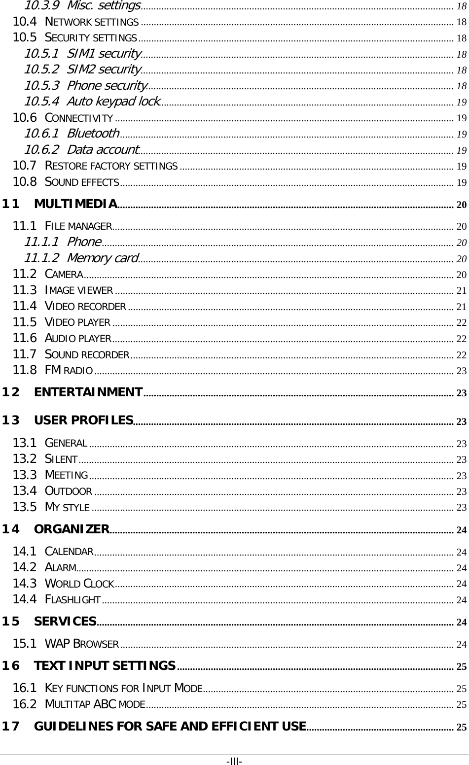 -III- 10.3.9 Misc. settings  ......................................................................................................................... 1810.4 NETWORK SETTINGS   ......................................................................................................................... 1810.5 SECURITY SETTINGS   .......................................................................................................................... 1810.5.1 SIM1 security  ......................................................................................................................... 1810.5.2 SIM2 security  ......................................................................................................................... 1810.5.3 Phone security  ....................................................................................................................... 1810.5.4 Auto keypad lock .................................................................................................................. 1910.6 CONNECTIVITY   ................................................................................................................................... 1910.6.1 Bluetooth  ................................................................................................................................. 1910.6.2 Data account  .......................................................................................................................... 1910.7 RESTORE FACTORY SETTINGS   .......................................................................................................... 1910.8 SOUND EFFECTS   ................................................................................................................................. 1911 MULTIMEDIA   .................................................................................................................................. 2011.1 FILE MANAGER   .................................................................................................................................... 2011.1.1 Phone  ........................................................................................................................................ 2011.1.2 Memory card  .......................................................................................................................... 2011.2 CAMERA   ............................................................................................................................................... 2011.3 IMAGE VIEWER   ................................................................................................................................... 2111.4 VIDEO RECORDER   .............................................................................................................................. 2111.5 VIDEO PLAYER   .................................................................................................................................... 2211.6 AUDIO PLAYER   .................................................................................................................................... 2211.7 SOUND RECORDER   ............................................................................................................................. 2211.8 FM RADIO   ........................................................................................................................................... 2312 ENTERTAINMENT   ........................................................................................................................ 2313 USER PROFILES   ............................................................................................................................ 2313.1 GENERAL   ............................................................................................................................................. 2313.2 SILENT   ................................................................................................................................................. 2313.3 MEETING   ............................................................................................................................................. 2313.4 OUTDOOR   ........................................................................................................................................... 2313.5 MY STYLE   ............................................................................................................................................ 2314 ORGANIZER   ..................................................................................................................................... 2414.1 CALENDAR   ........................................................................................................................................... 2414.2 ALARM  .................................................................................................................................................. 2414.3 WORLD CLOCK   ................................................................................................................................... 2414.4 FLASHLIGHT   ........................................................................................................................................ 2415 SERVICES   .......................................................................................................................................... 2415.1 WAP BROWSER   ................................................................................................................................. 2416 TEXT INPUT SETTINGS   ........................................................................................................... 2516.1 KEY FUNCTIONS FOR INPUT MODE   ................................................................................................. 2516.2 MULTITAP ABC MODE   ....................................................................................................................... 2517 GUIDELINES FOR SAFE AND EFFICIENT USE   ......................................................... 25
