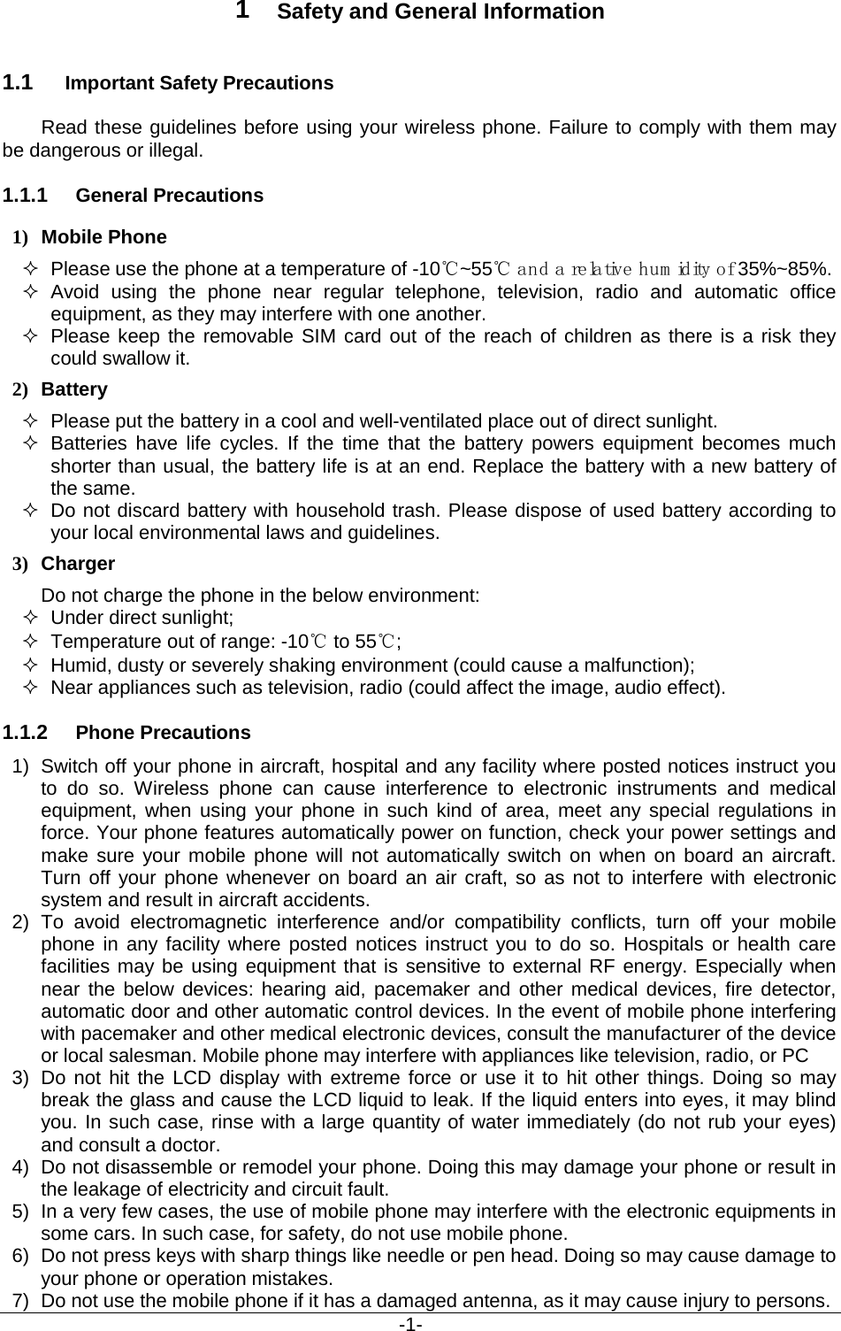                                           -1- 1  Safety and General Information 1.1 Important Safety Precautions Read these guidelines before using your wireless phone. Failure to comply with them may be dangerous or illegal. 1.1.1 General Precautions 1) Mobile Phone  Please use the phone at a temperature of -10℃~55℃ and a relative hum idity of 35%~85%.  Avoid using the phone near regular telephone, television, radio and automatic office equipment, as they may interfere with one another.  Please keep the removable SIM card out of the reach of children as there is a risk they could swallow it. 2) Battery  Please put the battery in a cool and well-ventilated place out of direct sunlight.  Batteries have life cycles. If the time that the battery powers equipment becomes much shorter than usual, the battery life is at an end. Replace the battery with a new battery of the same.  Do not discard battery with household trash. Please dispose of used battery according to your local environmental laws and guidelines. 3) Charger Do not charge the phone in the below environment:  Under direct sunlight;    Temperature out of range: -10℃ to 55℃;    Humid, dusty or severely shaking environment (could cause a malfunction);    Near appliances such as television, radio (could affect the image, audio effect). 1.1.2 Phone Precautions 1) Switch off your phone in aircraft, hospital and any facility where posted notices instruct you to do so. Wireless phone can cause interference to electronic instruments and medical equipment, when using your phone in such kind of area, meet any special regulations in force. Your phone features automatically power on function, check your power settings and make sure your mobile phone will not automatically switch on when on board an aircraft. Turn off your phone whenever on board an air craft, so as not to interfere with electronic system and result in aircraft accidents. 2) To avoid electromagnetic interference and/or compatibility conflicts, turn off your mobile phone in any facility where posted notices instruct you to do so. Hospitals or health care facilities may be using equipment that is sensitive to external RF energy. Especially when near the below devices: hearing aid, pacemaker and other medical devices, fire detector, automatic door and other automatic control devices. In the event of mobile phone interfering with pacemaker and other medical electronic devices, consult the manufacturer of the device or local salesman. Mobile phone may interfere with appliances like television, radio, or PC 3) Do not hit the LCD display with extreme force or use it to hit other things. Doing so may break the glass and cause the LCD liquid to leak. If the liquid enters into eyes, it may blind you. In such case, rinse with a large quantity of water immediately (do not rub your eyes) and consult a doctor. 4) Do not disassemble or remodel your phone. Doing this may damage your phone or result in the leakage of electricity and circuit fault. 5) In a very few cases, the use of mobile phone may interfere with the electronic equipments in some cars. In such case, for safety, do not use mobile phone. 6) Do not press keys with sharp things like needle or pen head. Doing so may cause damage to your phone or operation mistakes. 7) Do not use the mobile phone if it has a damaged antenna, as it may cause injury to persons. 