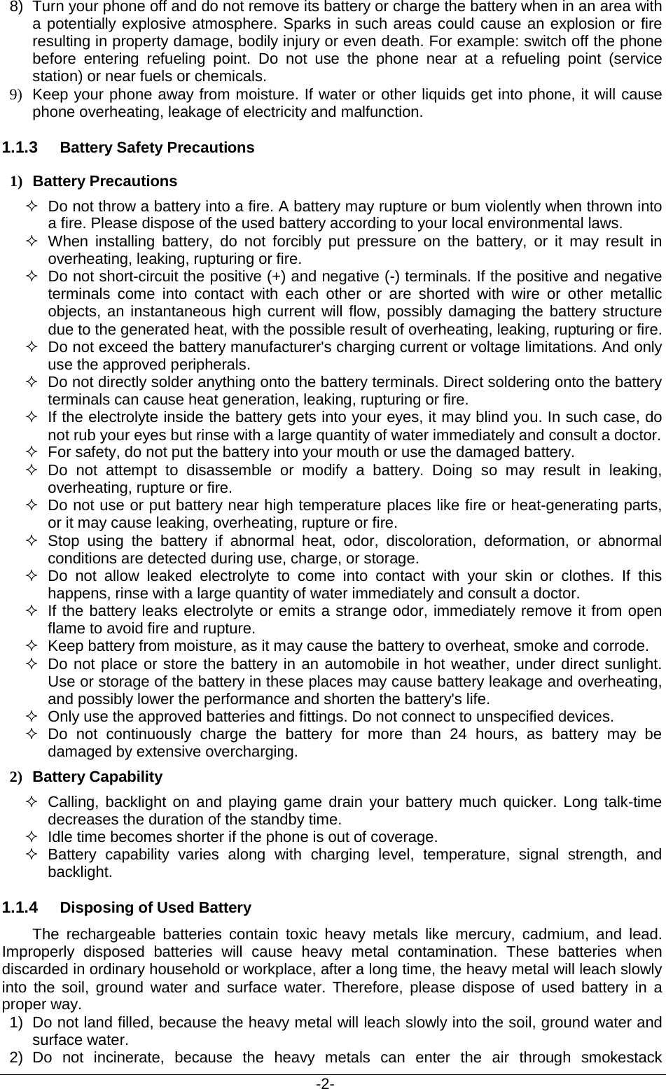                                           -2- 8) Turn your phone off and do not remove its battery or charge the battery when in an area with a potentially explosive atmosphere. Sparks in such areas could cause an explosion or fire resulting in property damage, bodily injury or even death. For example: switch off the phone before entering refueling point. Do not use the phone near at a refueling point (service station) or near fuels or chemicals. 9) Keep your phone away from moisture. If water or other liquids get into phone, it will cause phone overheating, leakage of electricity and malfunction. 1.1.3 Battery Safety Precautions 1) Battery Precautions  Do not throw a battery into a fire. A battery may rupture or bum violently when thrown into a fire. Please dispose of the used battery according to your local environmental laws.  When installing battery, do not forcibly put pressure on the battery, or it may result in overheating, leaking, rupturing or fire.  Do not short-circuit the positive (+) and negative (-) terminals. If the positive and negative terminals come into contact with each other or are shorted with wire or other metallic objects, an instantaneous high current will flow, possibly damaging the battery structure due to the generated heat, with the possible result of overheating, leaking, rupturing or fire.  Do not exceed the battery manufacturer&apos;s charging current or voltage limitations. And only use the approved peripherals.  Do not directly solder anything onto the battery terminals. Direct soldering onto the battery terminals can cause heat generation, leaking, rupturing or fire.  If the electrolyte inside the battery gets into your eyes, it may blind you. In such case, do not rub your eyes but rinse with a large quantity of water immediately and consult a doctor.  For safety, do not put the battery into your mouth or use the damaged battery.  Do not attempt to disassemble or modify a battery. Doing so may result in leaking, overheating, rupture or fire.  Do not use or put battery near high temperature places like fire or heat-generating parts, or it may cause leaking, overheating, rupture or fire.  Stop using the battery if abnormal heat, odor, discoloration, deformation, or abnormal conditions are detected during use, charge, or storage.  Do not allow leaked electrolyte to come into contact with your skin or clothes. If this happens, rinse with a large quantity of water immediately and consult a doctor.  If the battery leaks electrolyte or emits a strange odor, immediately remove it from open flame to avoid fire and rupture.  Keep battery from moisture, as it may cause the battery to overheat, smoke and corrode.    Do not place or store the battery in an automobile in hot weather, under direct sunlight. Use or storage of the battery in these places may cause battery leakage and overheating, and possibly lower the performance and shorten the battery&apos;s life.  Only use the approved batteries and fittings. Do not connect to unspecified devices.  Do not continuously charge the battery for more than 24 hours, as battery may be damaged by extensive overcharging. 2) Battery Capability  Calling, backlight on and playing game drain your battery much quicker. Long talk-time decreases the duration of the standby time.  Idle time becomes shorter if the phone is out of coverage.  Battery capability varies along with charging level, temperature, signal strength, and backlight. 1.1.4 Disposing of Used Battery The rechargeable batteries contain toxic heavy metals like mercury, cadmium, and lead. Improperly disposed  batteries will cause heavy metal contamination. These batteries when discarded in ordinary household or workplace, after a long time, the heavy metal will leach slowly into the soil, ground water and surface water. Therefore, please dispose of used battery in a proper way. 1) Do not land filled, because the heavy metal will leach slowly into the soil, ground water and surface water. 2) Do not incinerate, because the heavy metals can enter the air through smokestack 