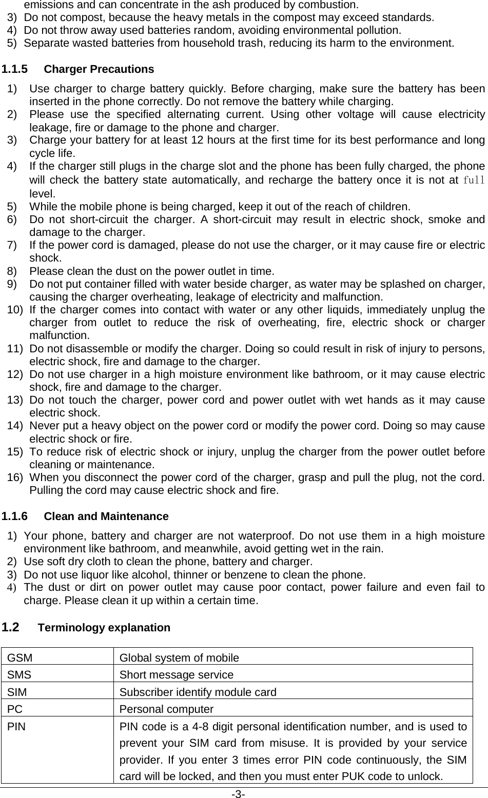                                           -3- emissions and can concentrate in the ash produced by combustion. 3) Do not compost, because the heavy metals in the compost may exceed standards. 4) Do not throw away used batteries random, avoiding environmental pollution. 5) Separate wasted batteries from household trash, reducing its harm to the environment. 1.1.5 Charger Precautions 1) Use charger to charge battery quickly. Before charging, make sure the battery has been inserted in the phone correctly. Do not remove the battery while charging. 2) Please  use the specified alternating current. Using other voltage will cause electricity leakage, fire or damage to the phone and charger. 3) Charge your battery for at least 12 hours at the first time for its best performance and long cycle life. 4) If the charger still plugs in the charge slot and the phone has been fully charged, the phone will check the battery state automatically, and recharge the battery once it is not at full level. 5) While the mobile phone is being charged, keep it out of the reach of children. 6) Do not short-circuit the charger. A short-circuit may result in electric shock, smoke and damage to the charger. 7) If the power cord is damaged, please do not use the charger, or it may cause fire or electric shock. 8) Please clean the dust on the power outlet in time. 9) Do not put container filled with water beside charger, as water may be splashed on charger, causing the charger overheating, leakage of electricity and malfunction. 10) If the charger comes into contact with water or any other liquids, immediately unplug the charger from outlet to reduce the risk of overheating, fire, electric shock or charger malfunction. 11) Do not disassemble or modify the charger. Doing so could result in risk of injury to persons, electric shock, fire and damage to the charger. 12) Do not use charger in a high moisture environment like bathroom, or it may cause electric shock, fire and damage to the charger. 13) Do not touch the charger, power cord and power outlet with wet hands as it may cause electric shock. 14) Never put a heavy object on the power cord or modify the power cord. Doing so may cause electric shock or fire. 15) To reduce risk of electric shock or injury, unplug the charger from the power outlet before cleaning or maintenance. 16) When you disconnect the power cord of the charger, grasp and pull the plug, not the cord. Pulling the cord may cause electric shock and fire. 1.1.6 Clean and Maintenance 1) Your phone, battery and charger are not waterproof. Do not use them in a high moisture environment like bathroom, and meanwhile, avoid getting wet in the rain. 2) Use soft dry cloth to clean the phone, battery and charger. 3) Do not use liquor like alcohol, thinner or benzene to clean the phone. 4) The dust or dirt on power outlet may cause poor contact, power failure and even fail to charge. Please clean it up within a certain time. 1.2 Terminology explanation GSM Global system of mobile SMS Short message service SIM Subscriber identify module card PC Personal computer PIN PIN code is a 4-8 digit personal identification number, and is used to prevent your SIM card from misuse. It is provided by your service provider. If you enter 3 times error PIN code continuously, the SIM card will be locked, and then you must enter PUK code to unlock.    