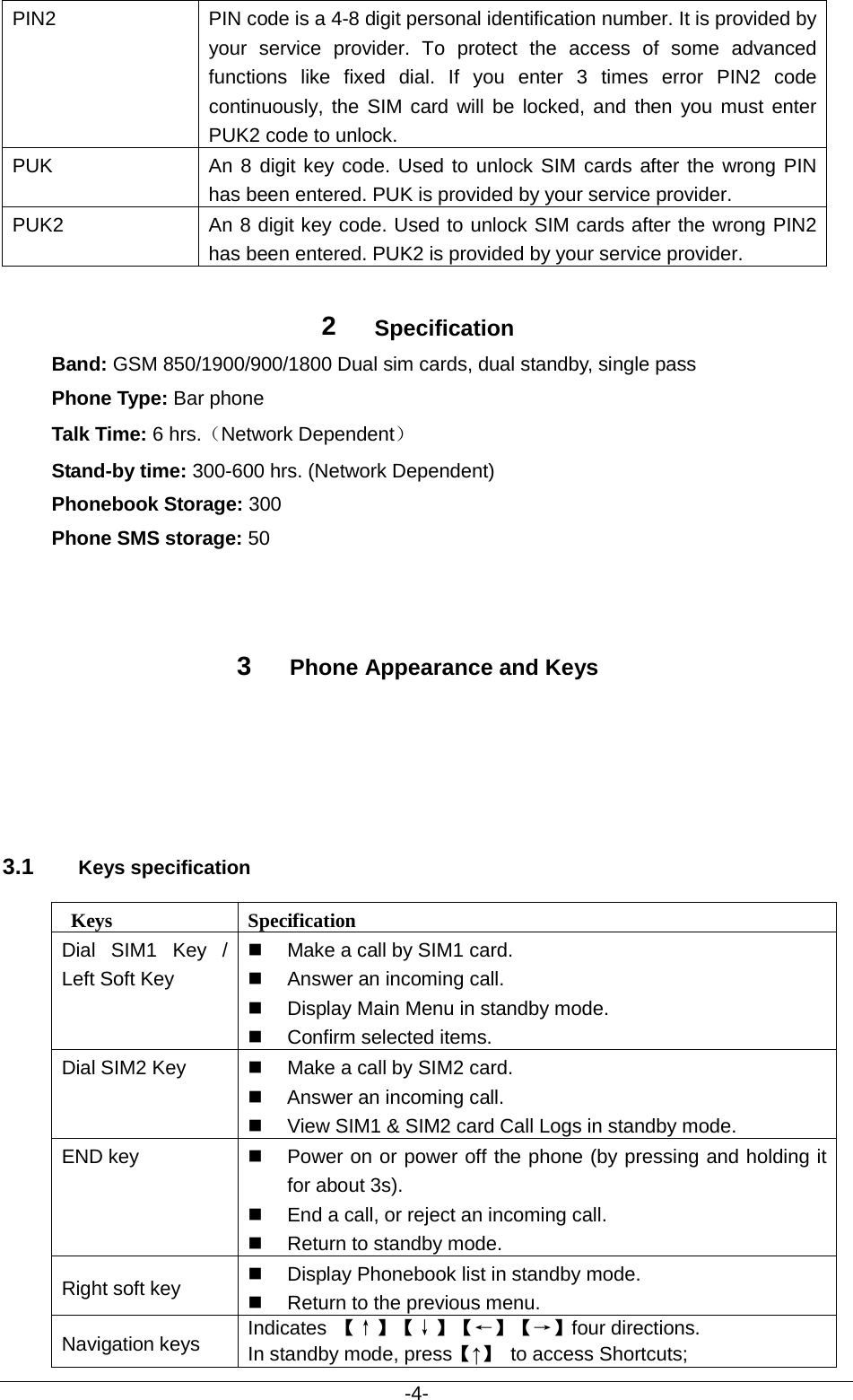                                           -4- PIN2 PIN code is a 4-8 digit personal identification number. It is provided by your service provider. To protect the access of some advanced functions like fixed dial. If you enter 3 times error PIN2 code continuously, the SIM card will be locked, and then you must enter PUK2 code to unlock. PUK An 8 digit key code. Used to unlock SIM cards after the wrong PIN has been entered. PUK is provided by your service provider.  PUK2 An 8 digit key code. Used to unlock SIM cards after the wrong PIN2 has been entered. PUK2 is provided by your service provider.  2  Specification Band: GSM 850/1900/900/1800 Dual sim cards, dual standby, single pass Phone Type: Bar phone Talk Time: 6 hrs.（Network Dependent） Stand-by time: 300-600 hrs. (Network Dependent) Phonebook Storage: 300 Phone SMS storage: 50 3  Phone Appearance and Keys 3.1 Keys specification  Keys Specification Dial SIM1 Key  / Left Soft Key  Make a call by SIM1 card.  Answer an incoming call.  Display Main Menu in standby mode.  Confirm selected items. Dial SIM2 Key  Make a call by SIM2 card.  Answer an incoming call.  View SIM1 &amp; SIM2 card Call Logs in standby mode. END key  Power on or power off the phone (by pressing and holding it for about 3s).  End a call, or reject an incoming call.  Return to standby mode. Right soft key  Display Phonebook list in standby mode.  Return to the previous menu. Navigation keys Indicates  【↑】【↓】【←】【→】four directions.   In standby mode, press【↑】 to access Shortcuts; 