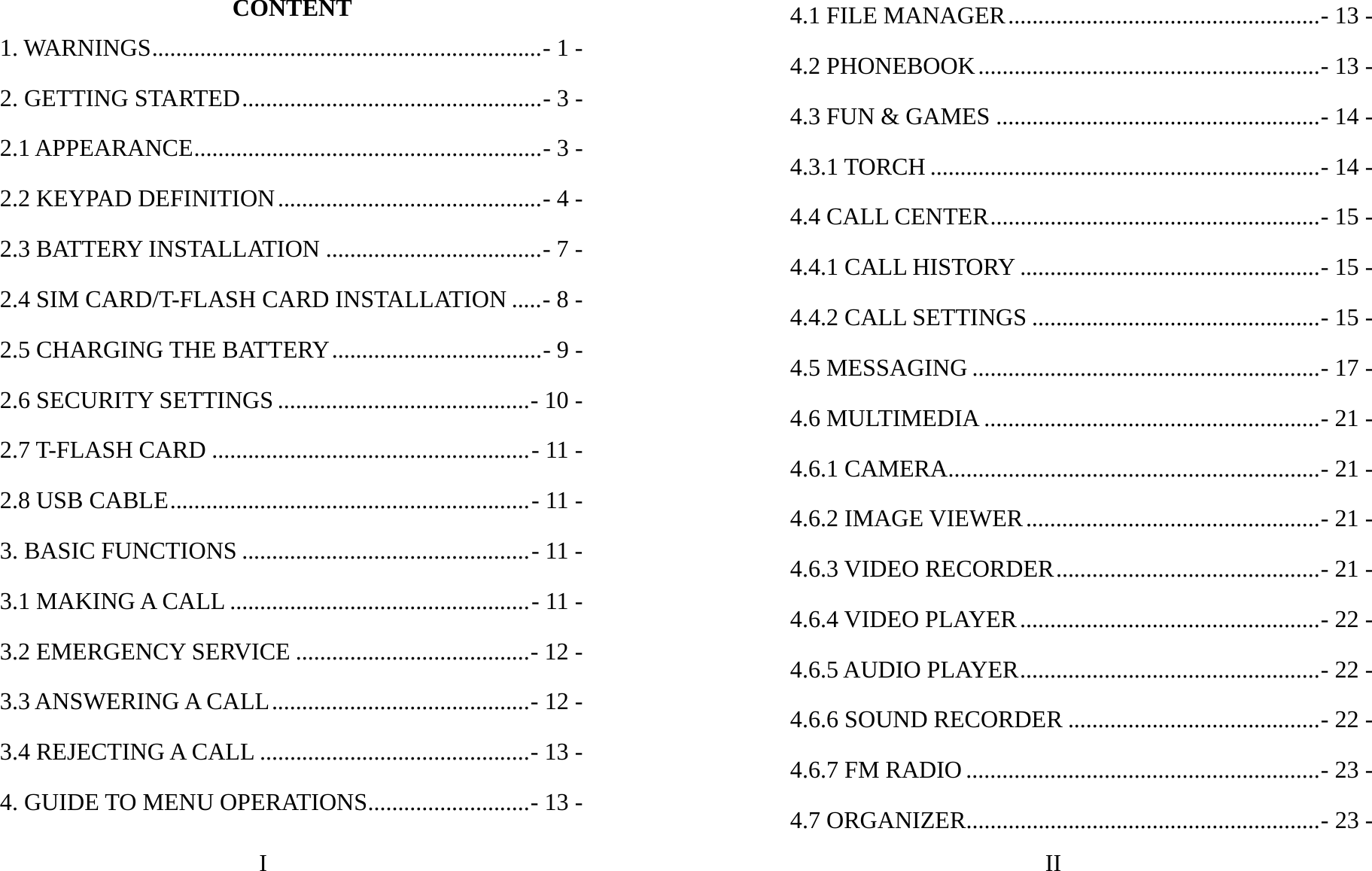 I CONTENT 1. WARNINGS.................................................................- 1 -2. GETTING STARTED..................................................- 3 -2.1 APPEARANCE..........................................................- 3 -2.2 KEYPAD DEFINITION............................................- 4 -2.3 BATTERY INSTALLATION ....................................- 7 -2.4 SIM CARD/T-FLASH CARD INSTALLATION .....- 8 -2.5 CHARGING THE BATTERY...................................- 9 -2.6 SECURITY SETTINGS ..........................................- 10 -2.7 T-FLASH CARD .....................................................- 11 -2.8 USB CABLE............................................................- 11 -3. BASIC FUNCTIONS ................................................- 11 -3.1 MAKING A CALL ..................................................- 11 -3.2 EMERGENCY SERVICE .......................................- 12 -3.3 ANSWERING A CALL...........................................- 12 -3.4 REJECTING A CALL .............................................- 13 -4. GUIDE TO MENU OPERATIONS...........................- 13 -II 4.1 FILE MANAGER....................................................- 13 -4.2 PHONEBOOK.........................................................- 13 -4.3 FUN &amp; GAMES ......................................................- 14 -4.3.1 TORCH .................................................................- 14 -4.4 CALL CENTER.......................................................- 15 -4.4.1 CALL HISTORY ..................................................- 15 -4.4.2 CALL SETTINGS ................................................- 15 -4.5 MESSAGING ..........................................................- 17 -4.6 MULTIMEDIA ........................................................- 21 -4.6.1 CAMERA..............................................................- 21 -4.6.2 IMAGE VIEWER.................................................- 21 -4.6.3 VIDEO RECORDER............................................- 21 -4.6.4 VIDEO PLAYER..................................................- 22 -4.6.5 AUDIO PLAYER..................................................- 22 -4.6.6 SOUND RECORDER ..........................................- 22 -4.6.7 FM RADIO ...........................................................- 23 -4.7 ORGANIZER...........................................................- 23 -