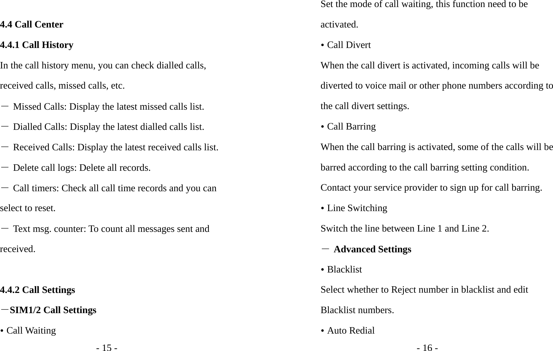 - 15 -  4.4 Call Center 4.4.1 Call History In the call history menu, you can check dialled calls, received calls, missed calls, etc.   ― Missed Calls: Display the latest missed calls list. ― Dialled Calls: Display the latest dialled calls list. ― Received Calls: Display the latest received calls list. ― Delete call logs: Delete all records. ― Call timers: Check all call time records and you can select to reset. ― Text msg. counter: To count all messages sent and received.  4.4.2 Call Settings －SIM1/2 Call Settings y Call Waiting   - 16 - Set the mode of call waiting, this function need to be activated. y Call Divert When the call divert is activated, incoming calls will be diverted to voice mail or other phone numbers according to the call divert settings. y Call Barring When the call barring is activated, some of the calls will be barred according to the call barring setting condition. Contact your service provider to sign up for call barring. y Line Switching Switch the line between Line 1 and Line 2. ― Advanced Settings y Blacklist Select whether to Reject number in blacklist and edit Blacklist numbers. y Auto Redial 