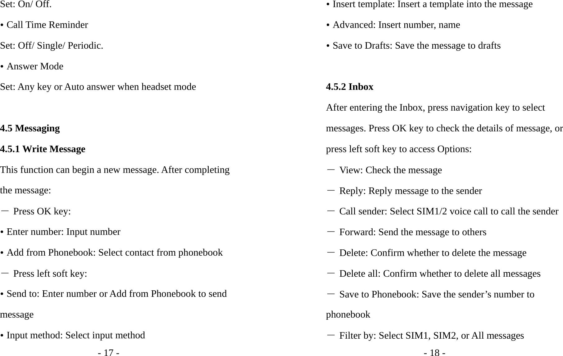 - 17 - Set: On/ Off. y Call Time Reminder Set: Off/ Single/ Periodic. y Answer Mode Set: Any key or Auto answer when headset mode  4.5 Messaging 4.5.1 Write Message This function can begin a new message. After completing the message: ― Press OK key: y Enter number: Input number   y Add from Phonebook: Select contact from phonebook ― Press left soft key: y Send to: Enter number or Add from Phonebook to send message y Input method: Select input method - 18 - y Insert template: Insert a template into the message y Advanced: Insert number, name y Save to Drafts: Save the message to drafts  4.5.2 Inbox After entering the Inbox, press navigation key to select messages. Press OK key to check the details of message, or press left soft key to access Options: ― View: Check the message ― Reply: Reply message to the sender ― Call sender: Select SIM1/2 voice call to call the sender ― Forward: Send the message to others ― Delete: Confirm whether to delete the message ― Delete all: Confirm whether to delete all messages ― Save to Phonebook: Save the sender’s number to phonebook ― Filter by: Select SIM1, SIM2, or All messages 