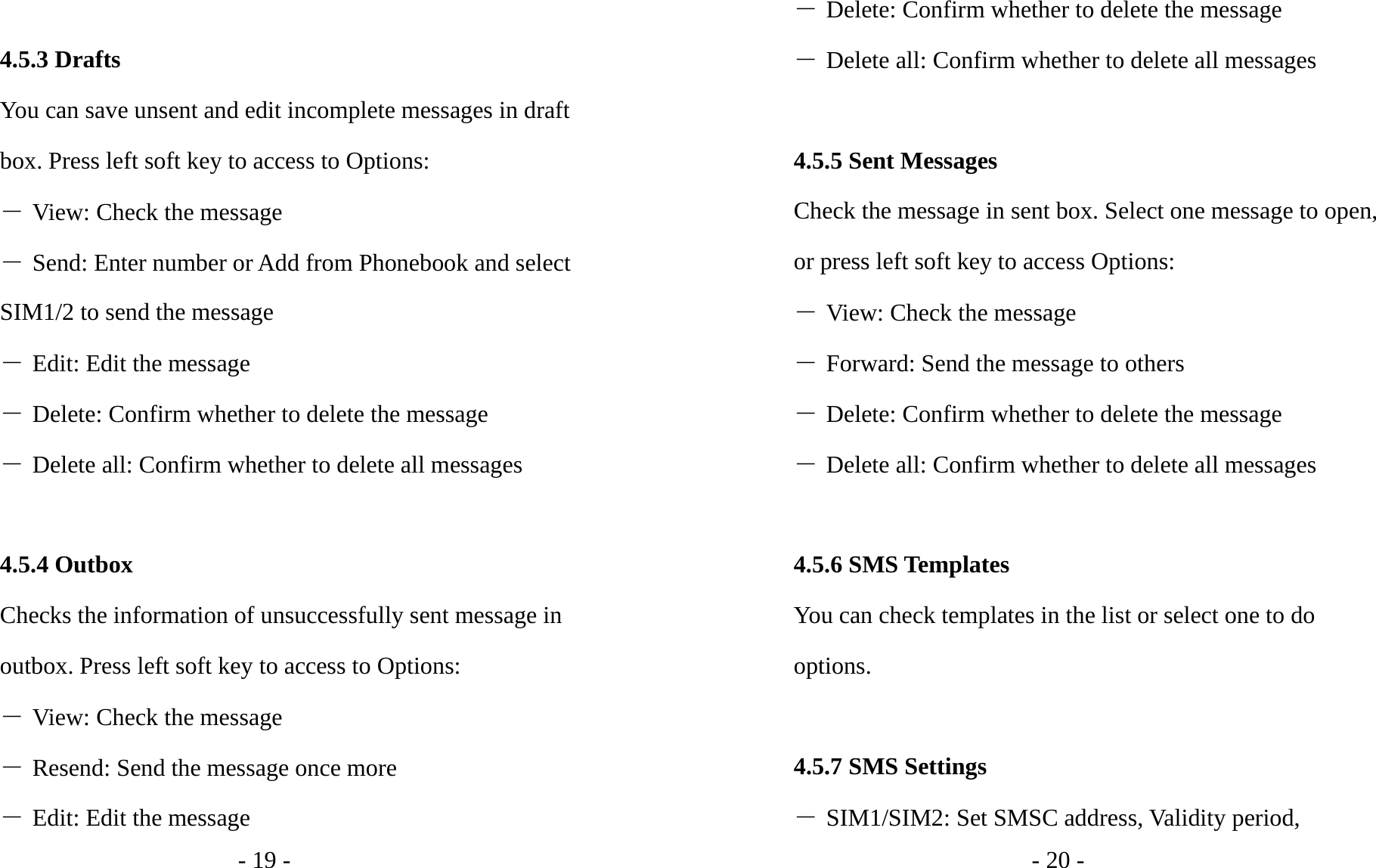 - 19 -  4.5.3 Drafts You can save unsent and edit incomplete messages in draft box. Press left soft key to access to Options: ― View: Check the message ― Send: Enter number or Add from Phonebook and select SIM1/2 to send the message ― Edit: Edit the message ― Delete: Confirm whether to delete the message ― Delete all: Confirm whether to delete all messages  4.5.4 Outbox Checks the information of unsuccessfully sent message in outbox. Press left soft key to access to Options: ― View: Check the message ― Resend: Send the message once more ― Edit: Edit the message - 20 - ― Delete: Confirm whether to delete the message ― Delete all: Confirm whether to delete all messages  4.5.5 Sent Messages Check the message in sent box. Select one message to open, or press left soft key to access Options: ― View: Check the message ― Forward: Send the message to others ― Delete: Confirm whether to delete the message ― Delete all: Confirm whether to delete all messages  4.5.6 SMS Templates You can check templates in the list or select one to do options.  4.5.7 SMS Settings ― SIM1/SIM2: Set SMSC address, Validity period, 