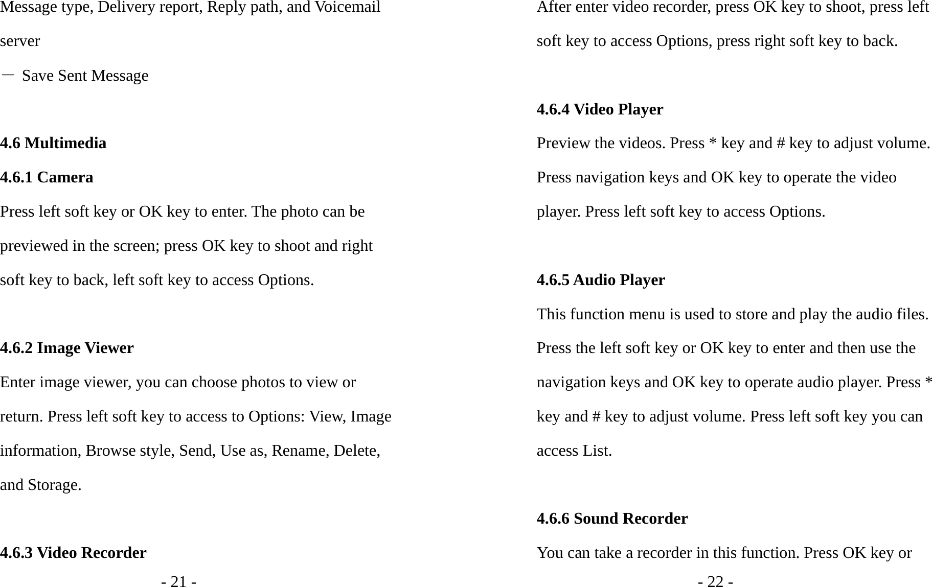 - 21 - Message type, Delivery report, Reply path, and Voicemail server ― Save Sent Message  4.6 Multimedia 4.6.1 Camera Press left soft key or OK key to enter. The photo can be previewed in the screen; press OK key to shoot and right soft key to back, left soft key to access Options.  4.6.2 Image Viewer Enter image viewer, you can choose photos to view or return. Press left soft key to access to Options: View, Image information, Browse style, Send, Use as, Rename, Delete, and Storage.  4.6.3 Video Recorder - 22 - After enter video recorder, press OK key to shoot, press left soft key to access Options, press right soft key to back.  4.6.4 Video Player Preview the videos. Press * key and # key to adjust volume. Press navigation keys and OK key to operate the video player. Press left soft key to access Options.  4.6.5 Audio Player This function menu is used to store and play the audio files. Press the left soft key or OK key to enter and then use the navigation keys and OK key to operate audio player. Press * key and # key to adjust volume. Press left soft key you can access List.  4.6.6 Sound Recorder You can take a recorder in this function. Press OK key or 