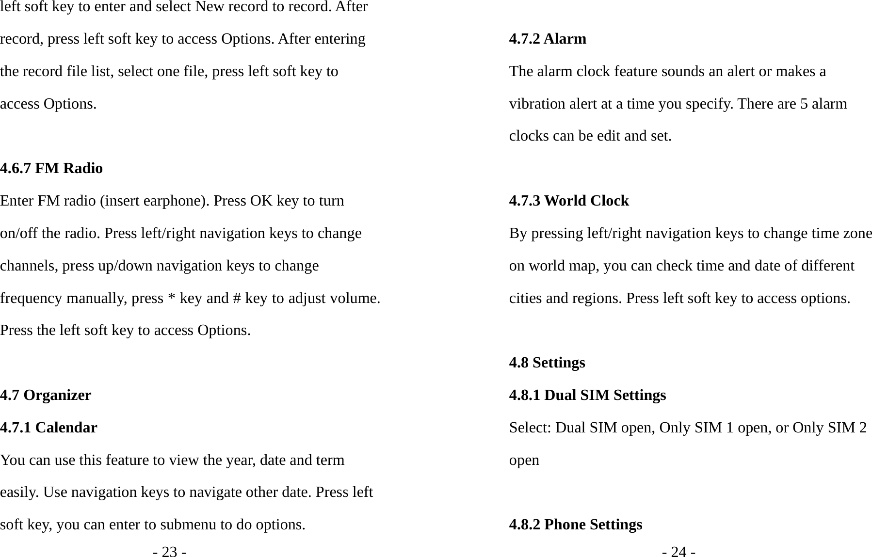 - 23 - left soft key to enter and select New record to record. After record, press left soft key to access Options. After entering the record file list, select one file, press left soft key to access Options.    4.6.7 FM Radio Enter FM radio (insert earphone). Press OK key to turn on/off the radio. Press left/right navigation keys to change channels, press up/down navigation keys to change frequency manually, press * key and # key to adjust volume. Press the left soft key to access Options.  4.7 Organizer 4.7.1 Calendar You can use this feature to view the year, date and term easily. Use navigation keys to navigate other date. Press left soft key, you can enter to submenu to do options. - 24 -  4.7.2 Alarm The alarm clock feature sounds an alert or makes a vibration alert at a time you specify. There are 5 alarm clocks can be edit and set.  4.7.3 World Clock By pressing left/right navigation keys to change time zone on world map, you can check time and date of different cities and regions. Press left soft key to access options.  4.8 Settings 4.8.1 Dual SIM Settings Select: Dual SIM open, Only SIM 1 open, or Only SIM 2 open  4.8.2 Phone Settings 