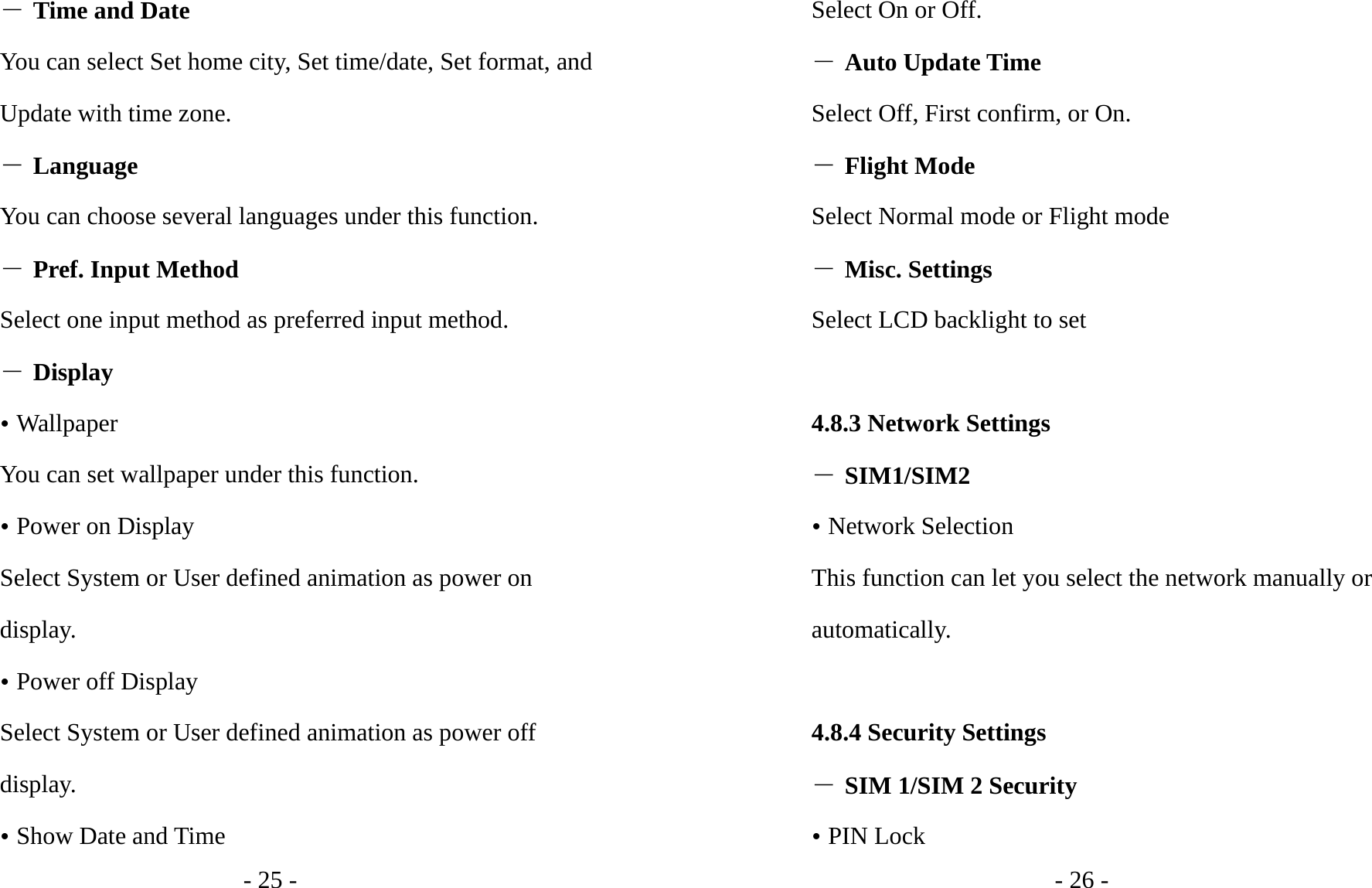 - 25 - ― Time and Date You can select Set home city, Set time/date, Set format, and Update with time zone. ― Language You can choose several languages under this function. ― Pref. Input Method Select one input method as preferred input method. ― Display y Wallpaper You can set wallpaper under this function. y Power on Display Select System or User defined animation as power on display. y Power off Display Select System or User defined animation as power off display. y Show Date and Time - 26 - Select On or Off. ― Auto Update Time Select Off, First confirm, or On. ― Flight Mode Select Normal mode or Flight mode ― Misc. Settings Select LCD backlight to set  4.8.3 Network Settings ― SIM1/SIM2 y Network Selection This function can let you select the network manually or automatically.   4.8.4 Security Settings ― SIM 1/SIM 2 Security y PIN Lock 