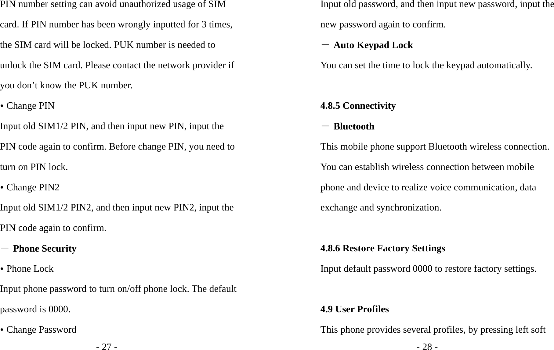 - 27 - PIN number setting can avoid unauthorized usage of SIM card. If PIN number has been wrongly inputted for 3 times, the SIM card will be locked. PUK number is needed to unlock the SIM card. Please contact the network provider if you don’t know the PUK number. y Change PIN Input old SIM1/2 PIN, and then input new PIN, input the PIN code again to confirm. Before change PIN, you need to turn on PIN lock. y Change PIN2 Input old SIM1/2 PIN2, and then input new PIN2, input the PIN code again to confirm. ― Phone Security y Phone Lock Input phone password to turn on/off phone lock. The default password is 0000. y Change Password - 28 - Input old password, and then input new password, input the new password again to confirm. ― Auto Keypad Lock You can set the time to lock the keypad automatically.  4.8.5 Connectivity ― Bluetooth This mobile phone support Bluetooth wireless connection. You can establish wireless connection between mobile phone and device to realize voice communication, data exchange and synchronization.  4.8.6 Restore Factory Settings Input default password 0000 to restore factory settings.  4.9 User Profiles This phone provides several profiles, by pressing left soft 