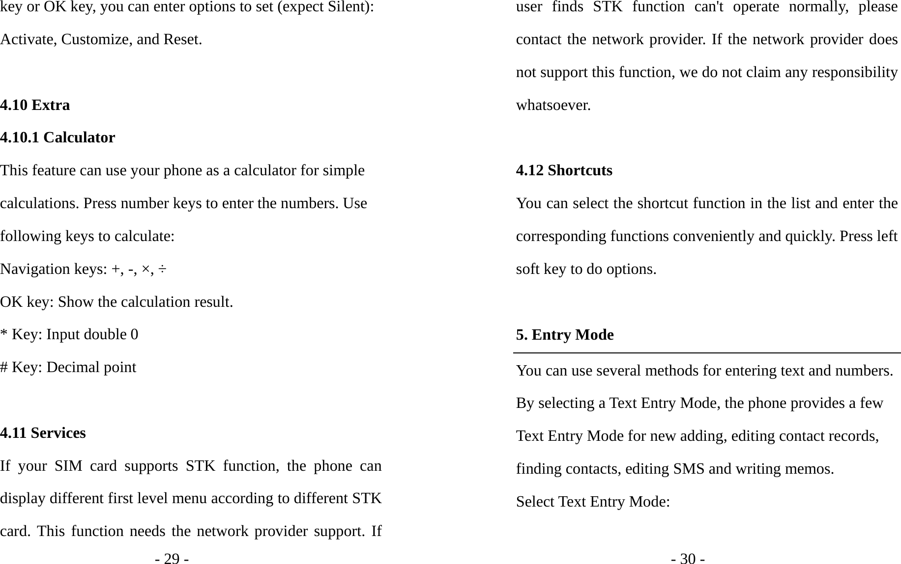 - 29 - key or OK key, you can enter options to set (expect Silent): Activate, Customize, and Reset.  4.10 Extra 4.10.1 Calculator This feature can use your phone as a calculator for simple calculations. Press number keys to enter the numbers. Use following keys to calculate: Navigation keys: +, -, ×, ÷ OK key: Show the calculation result. * Key: Input double 0 # Key: Decimal point  4.11 Services If your SIM card supports STK function, the phone can display different first level menu according to different STK card. This function needs the network provider support. If - 30 - user finds STK function can&apos;t operate normally, please contact the network provider. If the network provider does not support this function, we do not claim any responsibility whatsoever.  4.12 Shortcuts You can select the shortcut function in the list and enter the corresponding functions conveniently and quickly. Press left soft key to do options.  5. Entry Mode You can use several methods for entering text and numbers. By selecting a Text Entry Mode, the phone provides a few Text Entry Mode for new adding, editing contact records, finding contacts, editing SMS and writing memos. Select Text Entry Mode:  