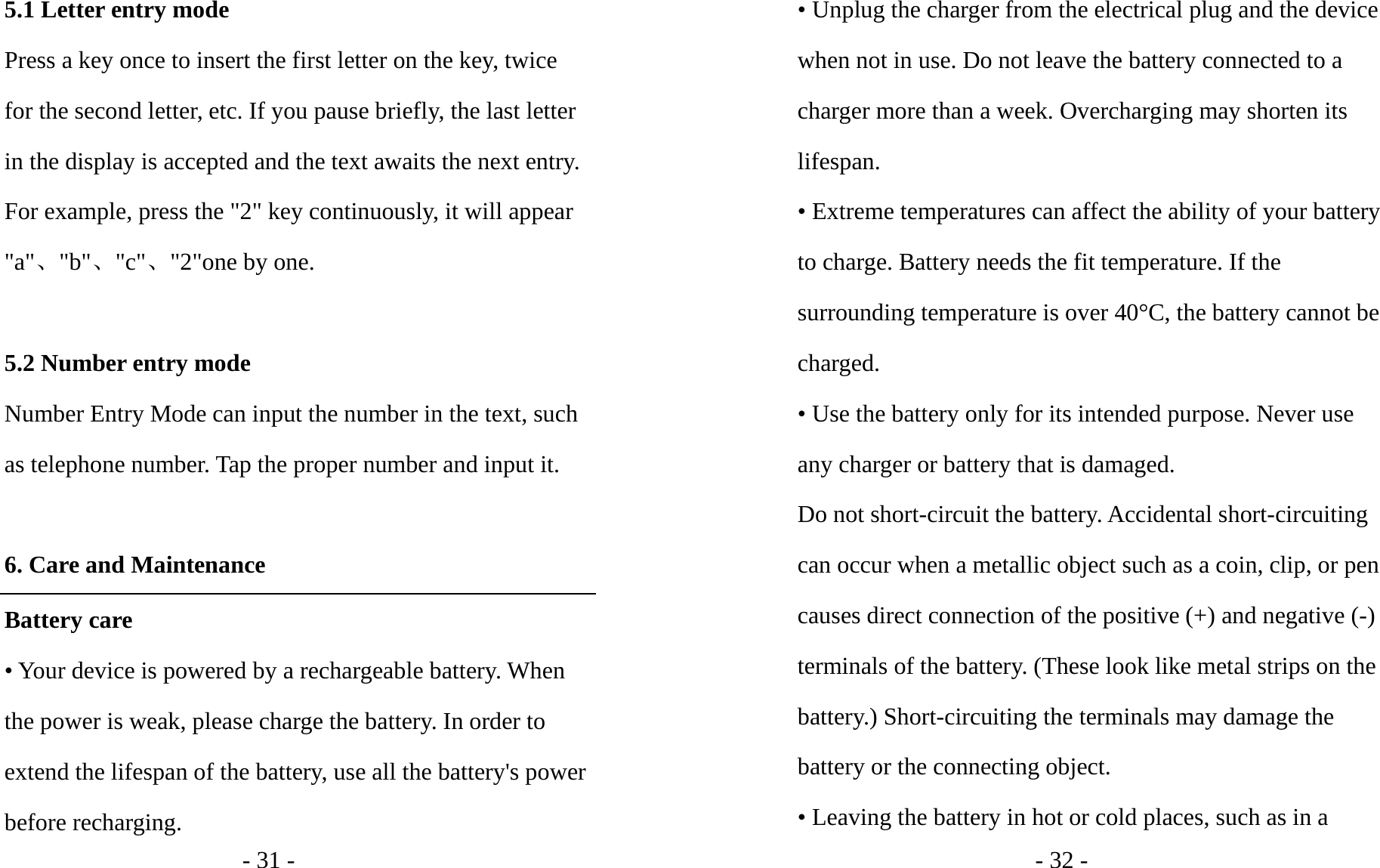 - 31 - 5.1 Letter entry mode Press a key once to insert the first letter on the key, twice for the second letter, etc. If you pause briefly, the last letter in the display is accepted and the text awaits the next entry. For example, press the &quot;2&quot; key continuously, it will appear &quot;a&quot;、&quot;b&quot;、&quot;c&quot;、&quot;2&quot;one by one.  5.2 Number entry mode Number Entry Mode can input the number in the text, such as telephone number. Tap the proper number and input it.  6. Care and Maintenance Battery care • Your device is powered by a rechargeable battery. When the power is weak, please charge the battery. In order to extend the lifespan of the battery, use all the battery&apos;s power before recharging. - 32 - • Unplug the charger from the electrical plug and the device when not in use. Do not leave the battery connected to a charger more than a week. Overcharging may shorten its lifespan. • Extreme temperatures can affect the ability of your battery to charge. Battery needs the fit temperature. If the surrounding temperature is over 40°C, the battery cannot be charged. • Use the battery only for its intended purpose. Never use any charger or battery that is damaged. Do not short-circuit the battery. Accidental short-circuiting can occur when a metallic object such as a coin, clip, or pen causes direct connection of the positive (+) and negative (-) terminals of the battery. (These look like metal strips on the battery.) Short-circuiting the terminals may damage the battery or the connecting object. • Leaving the battery in hot or cold places, such as in a 