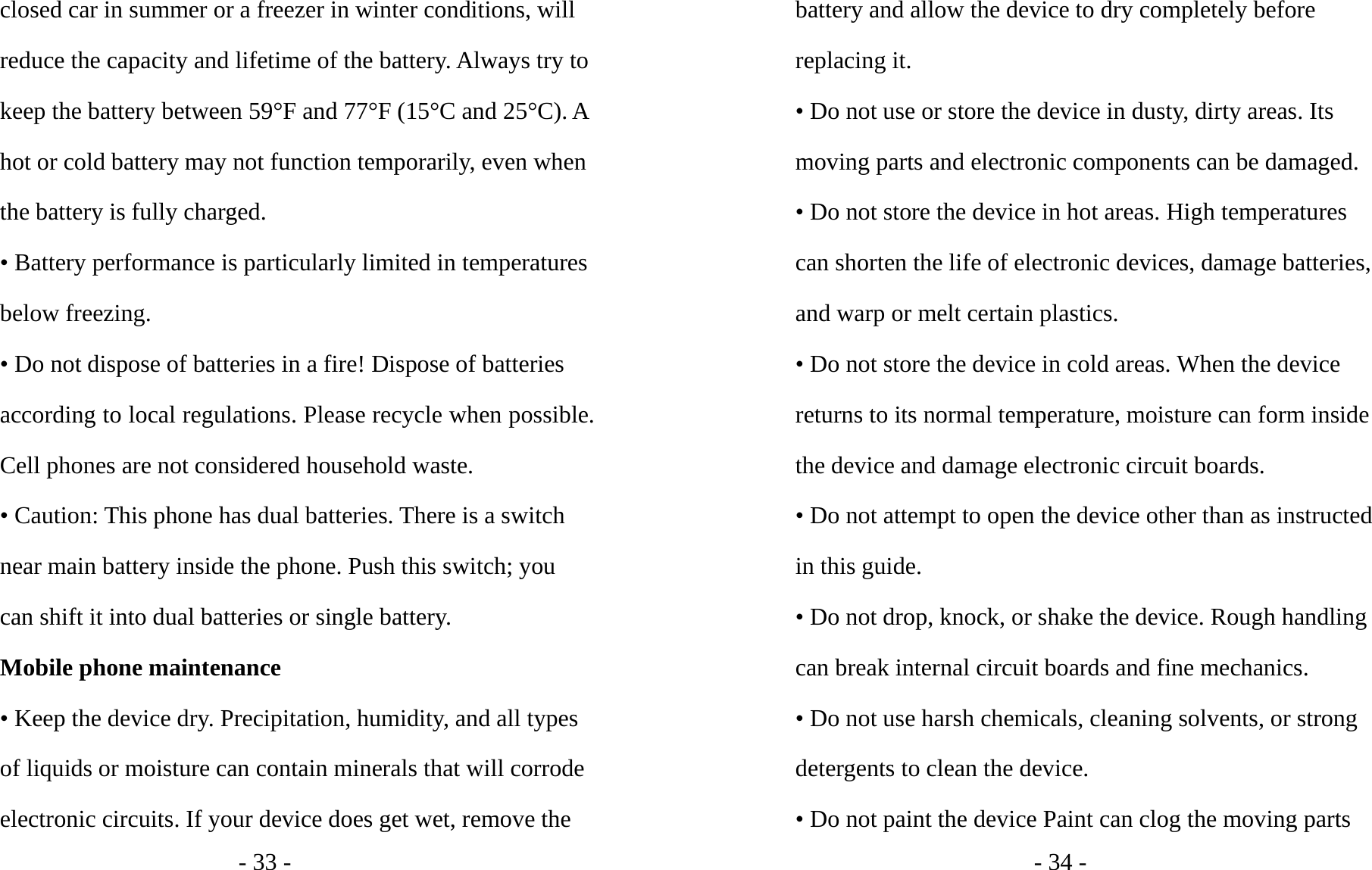 - 33 - closed car in summer or a freezer in winter conditions, will reduce the capacity and lifetime of the battery. Always try to keep the battery between 59°F and 77°F (15°C and 25°C). A hot or cold battery may not function temporarily, even when the battery is fully charged. • Battery performance is particularly limited in temperatures below freezing. • Do not dispose of batteries in a fire! Dispose of batteries according to local regulations. Please recycle when possible. Cell phones are not considered household waste. • Caution: This phone has dual batteries. There is a switch near main battery inside the phone. Push this switch; you can shift it into dual batteries or single battery. Mobile phone maintenance • Keep the device dry. Precipitation, humidity, and all types of liquids or moisture can contain minerals that will corrode electronic circuits. If your device does get wet, remove the - 34 - battery and allow the device to dry completely before replacing it. • Do not use or store the device in dusty, dirty areas. Its moving parts and electronic components can be damaged. • Do not store the device in hot areas. High temperatures can shorten the life of electronic devices, damage batteries, and warp or melt certain plastics. • Do not store the device in cold areas. When the device returns to its normal temperature, moisture can form inside the device and damage electronic circuit boards. • Do not attempt to open the device other than as instructed in this guide. • Do not drop, knock, or shake the device. Rough handling can break internal circuit boards and fine mechanics. • Do not use harsh chemicals, cleaning solvents, or strong detergents to clean the device. • Do not paint the device Paint can clog the moving parts 