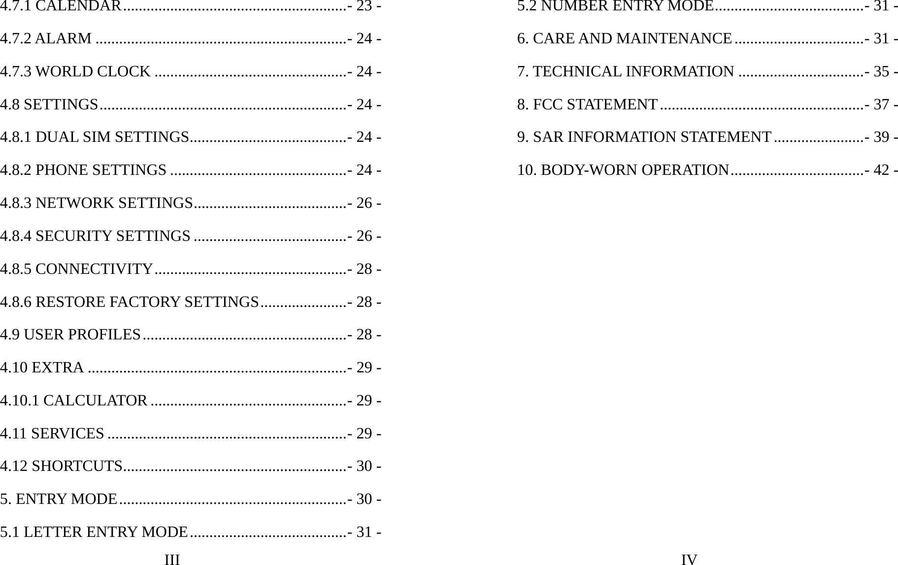 III 4.7.1 CALENDAR.........................................................- 23 -4.7.2 ALARM ................................................................- 24 -4.7.3 WORLD CLOCK .................................................- 24 -4.8 SETTINGS...............................................................- 24 -4.8.1 DUAL SIM SETTINGS........................................- 24 -4.8.2 PHONE SETTINGS .............................................- 24 -4.8.3 NETWORK SETTINGS.......................................- 26 -4.8.4 SECURITY SETTINGS .......................................- 26 -4.8.5 CONNECTIVITY.................................................- 28 -4.8.6 RESTORE FACTORY SETTINGS......................- 28 -4.9 USER PROFILES....................................................- 28 -4.10 EXTRA ..................................................................- 29 -4.10.1 CALCULATOR..................................................- 29 -4.11 SERVICES .............................................................- 29 -4.12 SHORTCUTS.........................................................- 30 -5. ENTRY MODE..........................................................- 30 -5.1 LETTER ENTRY MODE........................................- 31 -IV 5.2 NUMBER ENTRY MODE......................................- 31 -6. CARE AND MAINTENANCE.................................- 31 -7. TECHNICAL INFORMATION ................................- 35 -8. FCC STATEMENT....................................................- 37 -9. SAR INFORMATION STATEMENT.......................- 39 -10. BODY-WORN OPERATION..................................- 42 -