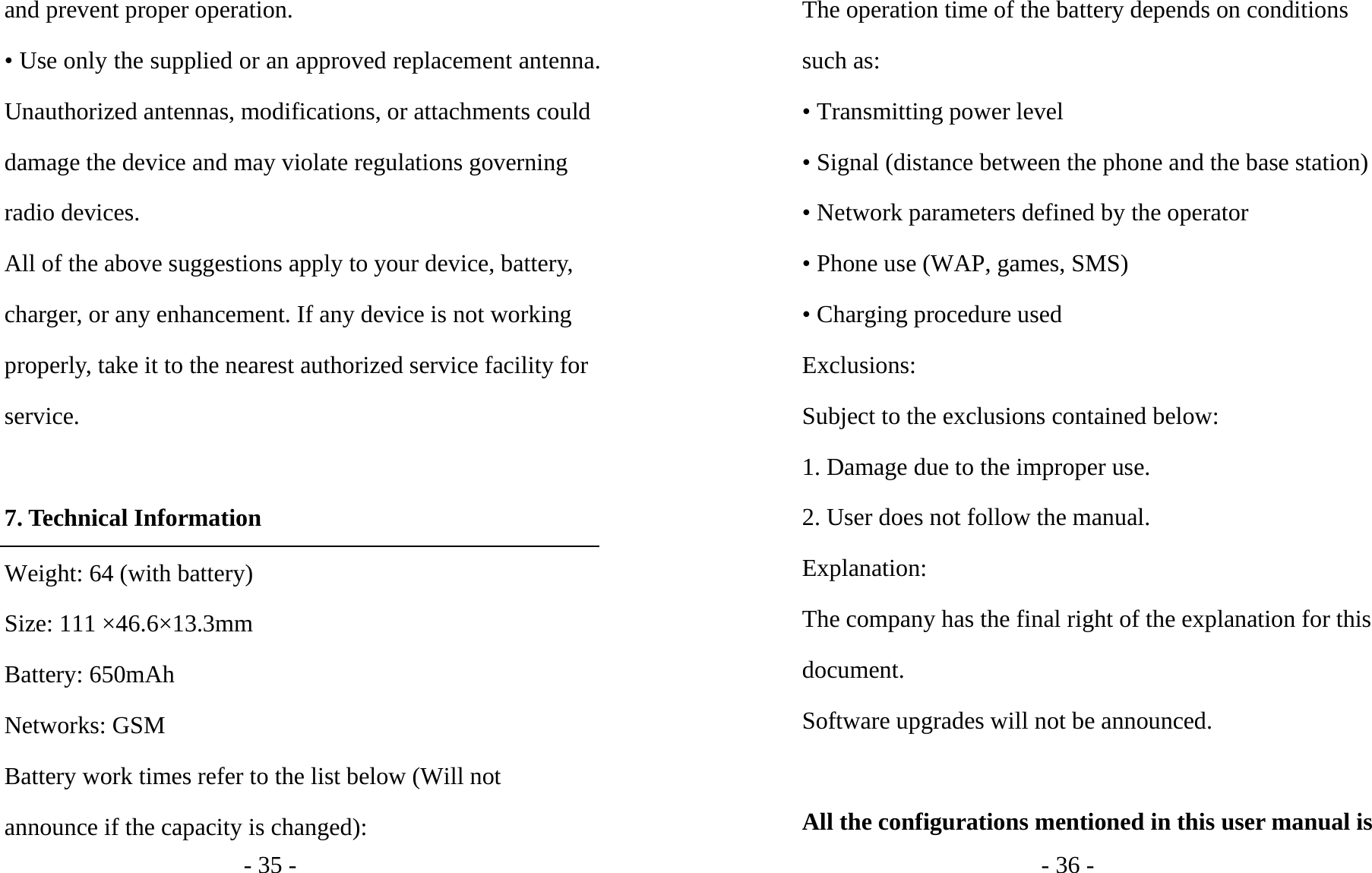- 35 - and prevent proper operation. • Use only the supplied or an approved replacement antenna. Unauthorized antennas, modifications, or attachments could damage the device and may violate regulations governing radio devices. All of the above suggestions apply to your device, battery, charger, or any enhancement. If any device is not working properly, take it to the nearest authorized service facility for service.  7. Technical Information Weight: 64 (with battery) Size: 111 ×46.6×13.3mm Battery: 650mAh Networks: GSM Battery work times refer to the list below (Will not announce if the capacity is changed): - 36 - The operation time of the battery depends on conditions such as: • Transmitting power level • Signal (distance between the phone and the base station) • Network parameters defined by the operator • Phone use (WAP, games, SMS) • Charging procedure used Exclusions: Subject to the exclusions contained below: 1. Damage due to the improper use. 2. User does not follow the manual. Explanation: The company has the final right of the explanation for this document. Software upgrades will not be announced.  All the configurations mentioned in this user manual is 
