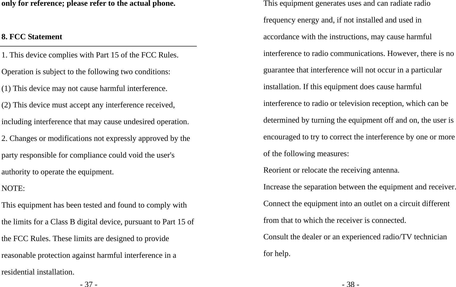 - 37 - only for reference; please refer to the actual phone.  8. FCC Statement 1. This device complies with Part 15 of the FCC Rules. Operation is subject to the following two conditions: (1) This device may not cause harmful interference. (2) This device must accept any interference received, including interference that may cause undesired operation. 2. Changes or modifications not expressly approved by the party responsible for compliance could void the user&apos;s authority to operate the equipment. NOTE:  This equipment has been tested and found to comply with the limits for a Class B digital device, pursuant to Part 15 of the FCC Rules. These limits are designed to provide reasonable protection against harmful interference in a residential installation. - 38 - This equipment generates uses and can radiate radio frequency energy and, if not installed and used in accordance with the instructions, may cause harmful interference to radio communications. However, there is no guarantee that interference will not occur in a particular installation. If this equipment does cause harmful interference to radio or television reception, which can be determined by turning the equipment off and on, the user is encouraged to try to correct the interference by one or more of the following measures: Reorient or relocate the receiving antenna. Increase the separation between the equipment and receiver. Connect the equipment into an outlet on a circuit different from that to which the receiver is connected.   Consult the dealer or an experienced radio/TV technician for help.  