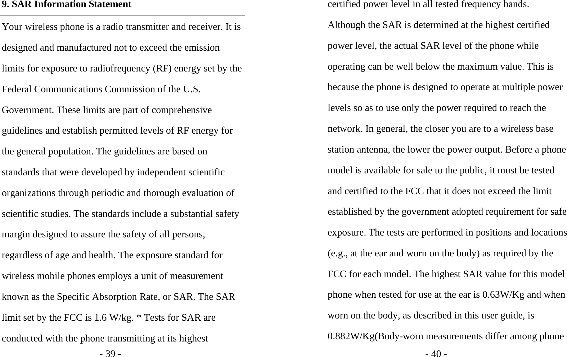 - 39 - 9. SAR Information Statement Your wireless phone is a radio transmitter and receiver. It is designed and manufactured not to exceed the emission limits for exposure to radiofrequency (RF) energy set by the Federal Communications Commission of the U.S. Government. These limits are part of comprehensive guidelines and establish permitted levels of RF energy for the general population. The guidelines are based on standards that were developed by independent scientific organizations through periodic and thorough evaluation of scientific studies. The standards include a substantial safety margin designed to assure the safety of all persons, regardless of age and health. The exposure standard for wireless mobile phones employs a unit of measurement known as the Specific Absorption Rate, or SAR. The SAR limit set by the FCC is 1.6 W/kg. * Tests for SAR are conducted with the phone transmitting at its highest - 40 - certified power level in all tested frequency bands. Although the SAR is determined at the highest certified power level, the actual SAR level of the phone while operating can be well below the maximum value. This is because the phone is designed to operate at multiple power levels so as to use only the power required to reach the network. In general, the closer you are to a wireless base station antenna, the lower the power output. Before a phone model is available for sale to the public, it must be tested and certified to the FCC that it does not exceed the limit established by the government adopted requirement for safe exposure. The tests are performed in positions and locations (e.g., at the ear and worn on the body) as required by the FCC for each model. The highest SAR value for this model phone when tested for use at the ear is 0.63W/Kg and when worn on the body, as described in this user guide, is 0.882W/Kg(Body-worn measurements differ among phone 