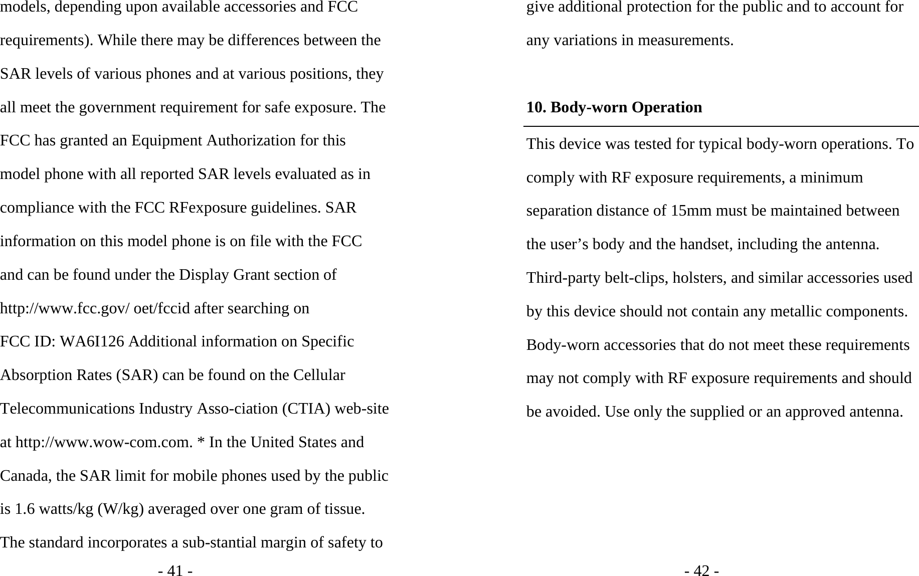 - 41 - models, depending upon available accessories and FCC requirements). While there may be differences between the SAR levels of various phones and at various positions, they all meet the government requirement for safe exposure. The FCC has granted an Equipment Authorization for this model phone with all reported SAR levels evaluated as in compliance with the FCC RFexposure guidelines. SAR information on this model phone is on file with the FCC and can be found under the Display Grant section of http://www.fcc.gov/ oet/fccid after searching on   FCC ID: WA6I126 Additional information on Specific Absorption Rates (SAR) can be found on the Cellular Telecommunications Industry Asso-ciation (CTIA) web-site at http://www.wow-com.com. * In the United States and Canada, the SAR limit for mobile phones used by the public is 1.6 watts/kg (W/kg) averaged over one gram of tissue. The standard incorporates a sub-stantial margin of safety to - 42 - give additional protection for the public and to account for any variations in measurements.  10. Body-worn Operation This device was tested for typical body-worn operations. To comply with RF exposure requirements, a minimum separation distance of 15mm must be maintained between the user’s body and the handset, including the antenna. Third-party belt-clips, holsters, and similar accessories used by this device should not contain any metallic components. Body-worn accessories that do not meet these requirements may not comply with RF exposure requirements and should be avoided. Use only the supplied or an approved antenna.  