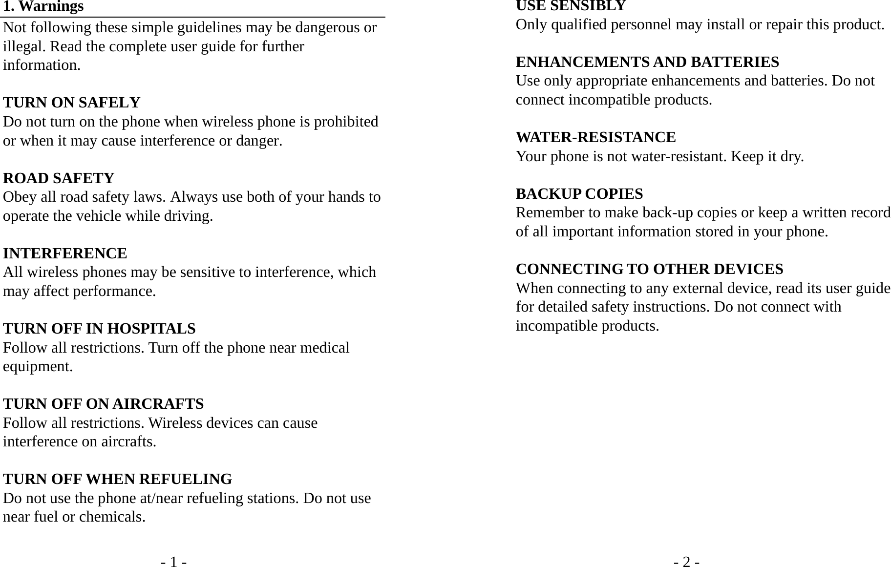 - 1 - 1. Warnings Not following these simple guidelines may be dangerous or illegal. Read the complete user guide for further information.  TURN ON SAFELY Do not turn on the phone when wireless phone is prohibited or when it may cause interference or danger.  ROAD SAFETY Obey all road safety laws. Always use both of your hands to operate the vehicle while driving.    INTERFERENCE All wireless phones may be sensitive to interference, which may affect performance.  TURN OFF IN HOSPITALS Follow all restrictions. Turn off the phone near medical equipment.  TURN OFF ON AIRCRAFTS Follow all restrictions. Wireless devices can cause interference on aircrafts.  TURN OFF WHEN REFUELING Do not use the phone at/near refueling stations. Do not use near fuel or chemicals.  - 2 - USE SENSIBLY Only qualified personnel may install or repair this product.  ENHANCEMENTS AND BATTERIES Use only appropriate enhancements and batteries. Do not connect incompatible products.  WATER-RESISTANCE Your phone is not water-resistant. Keep it dry.  BACKUP COPIES Remember to make back-up copies or keep a written record of all important information stored in your phone.  CONNECTING TO OTHER DEVICES When connecting to any external device, read its user guide for detailed safety instructions. Do not connect with incompatible products.            