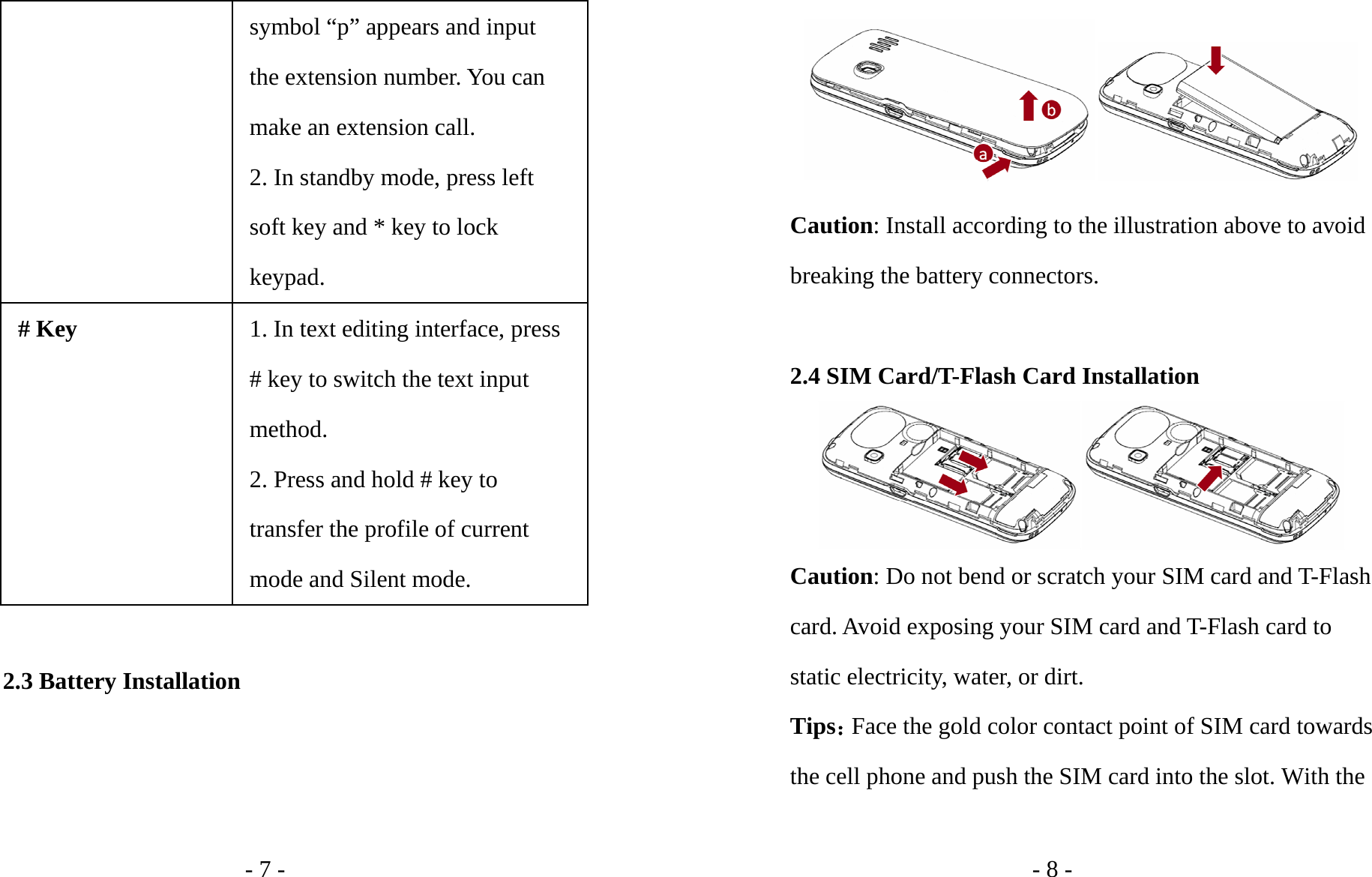 - 7 - symbol “p” appears and input the extension number. You can make an extension call. 2. In standby mode, press left soft key and * key to lock keypad. # Key 1. In text editing interface, press # key to switch the text input method. 2. Press and hold # key to transfer the profile of current mode and Silent mode.  2.3 Battery Installation - 8 -  Caution: Install according to the illustration above to avoid breaking the battery connectors.  2.4 SIM Card/T-Flash Card Installation  Caution: Do not bend or scratch your SIM card and T-Flash card. Avoid exposing your SIM card and T-Flash card to static electricity, water, or dirt. Tips：Face the gold color contact point of SIM card towards the cell phone and push the SIM card into the slot. With the 