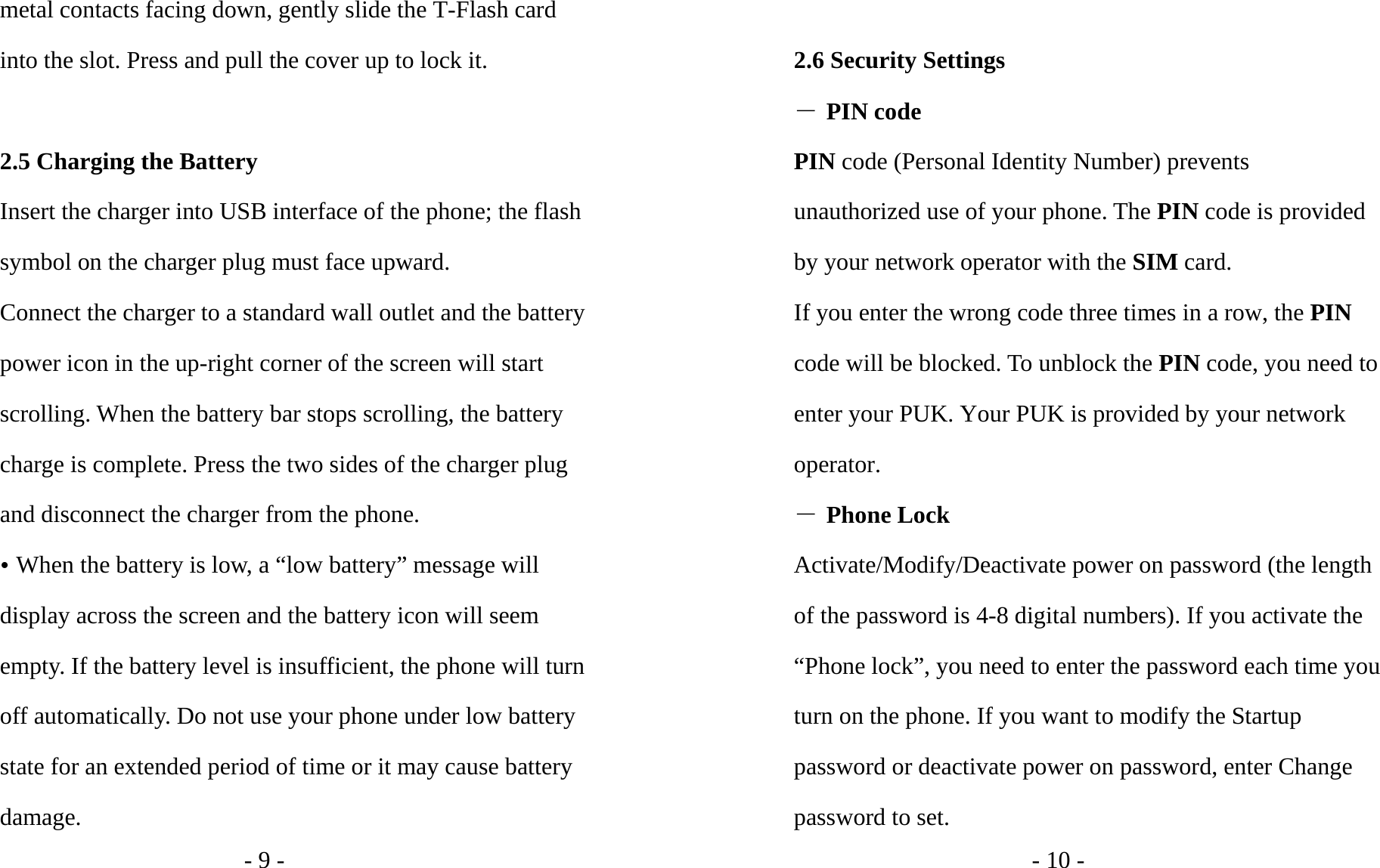 - 9 - metal contacts facing down, gently slide the T-Flash card into the slot. Press and pull the cover up to lock it.    2.5 Charging the Battery Insert the charger into USB interface of the phone; the flash symbol on the charger plug must face upward. Connect the charger to a standard wall outlet and the battery power icon in the up-right corner of the screen will start scrolling. When the battery bar stops scrolling, the battery charge is complete. Press the two sides of the charger plug and disconnect the charger from the phone. y When the battery is low, a “low battery” message will display across the screen and the battery icon will seem empty. If the battery level is insufficient, the phone will turn off automatically. Do not use your phone under low battery state for an extended period of time or it may cause battery damage. - 10 -  2.6 Security Settings ― PIN code PIN code (Personal Identity Number) prevents unauthorized use of your phone. The PIN code is provided by your network operator with the SIM card. If you enter the wrong code three times in a row, the PIN code will be blocked. To unblock the PIN code, you need to enter your PUK. Your PUK is provided by your network operator. ― Phone Lock Activate/Modify/Deactivate power on password (the length of the password is 4-8 digital numbers). If you activate the “Phone lock”, you need to enter the password each time you turn on the phone. If you want to modify the Startup password or deactivate power on password, enter Change password to set.   