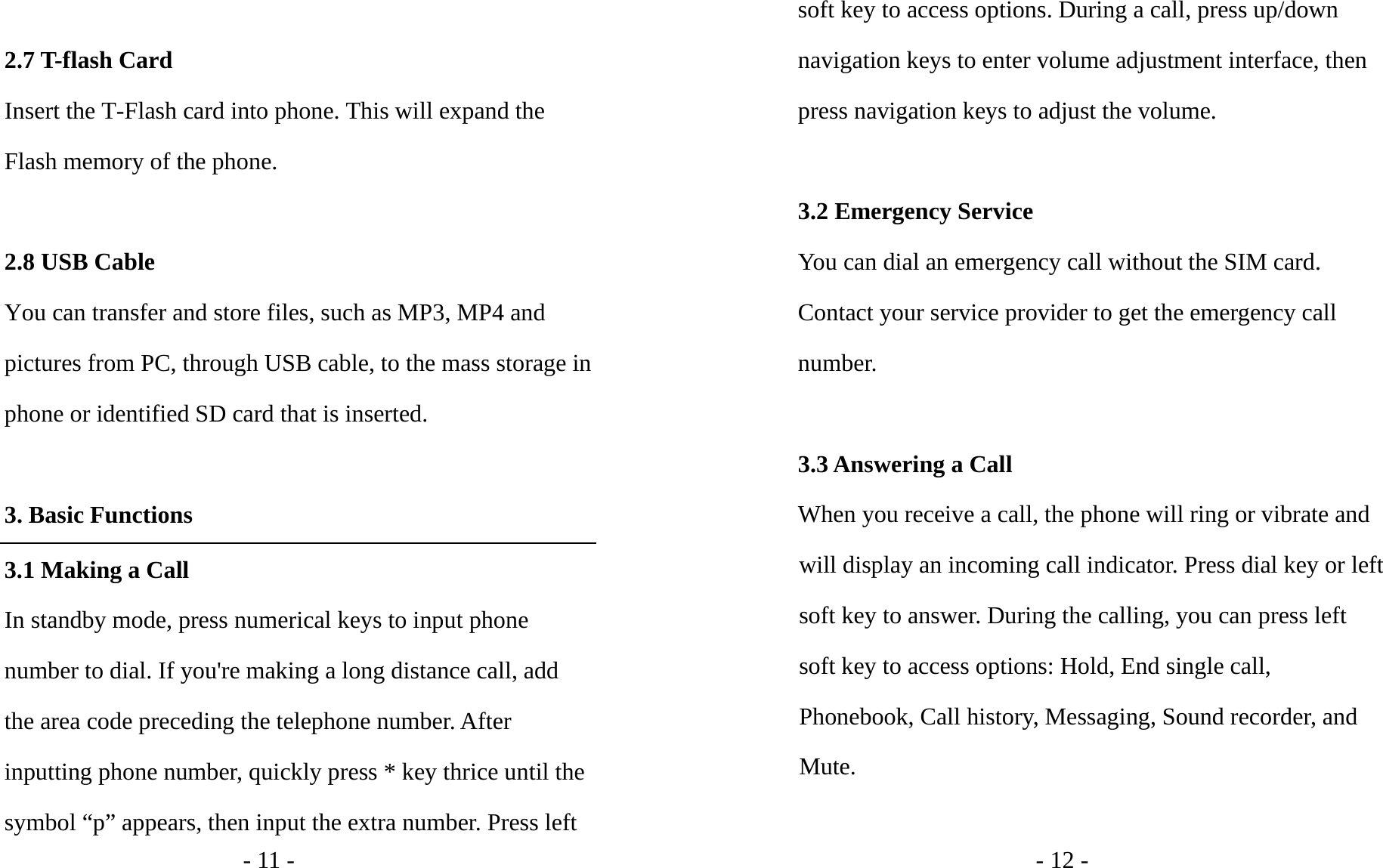 - 11 -  2.7 T-flash Card   Insert the T-Flash card into phone. This will expand the Flash memory of the phone.    2.8 USB Cable You can transfer and store files, such as MP3, MP4 and pictures from PC, through USB cable, to the mass storage in phone or identified SD card that is inserted.  3. Basic Functions 3.1 Making a Call In standby mode, press numerical keys to input phone number to dial. If you&apos;re making a long distance call, add the area code preceding the telephone number. After inputting phone number, quickly press * key thrice until the symbol “p” appears, then input the extra number. Press left - 12 - soft key to access options. During a call, press up/down navigation keys to enter volume adjustment interface, then press navigation keys to adjust the volume.    3.2 Emergency Service You can dial an emergency call without the SIM card. Contact your service provider to get the emergency call number.  3.3 Answering a Call When you receive a call, the phone will ring or vibrate and will display an incoming call indicator. Press dial key or left soft key to answer. During the calling, you can press left soft key to access options: Hold, End single call, Phonebook, Call history, Messaging, Sound recorder, and Mute.  