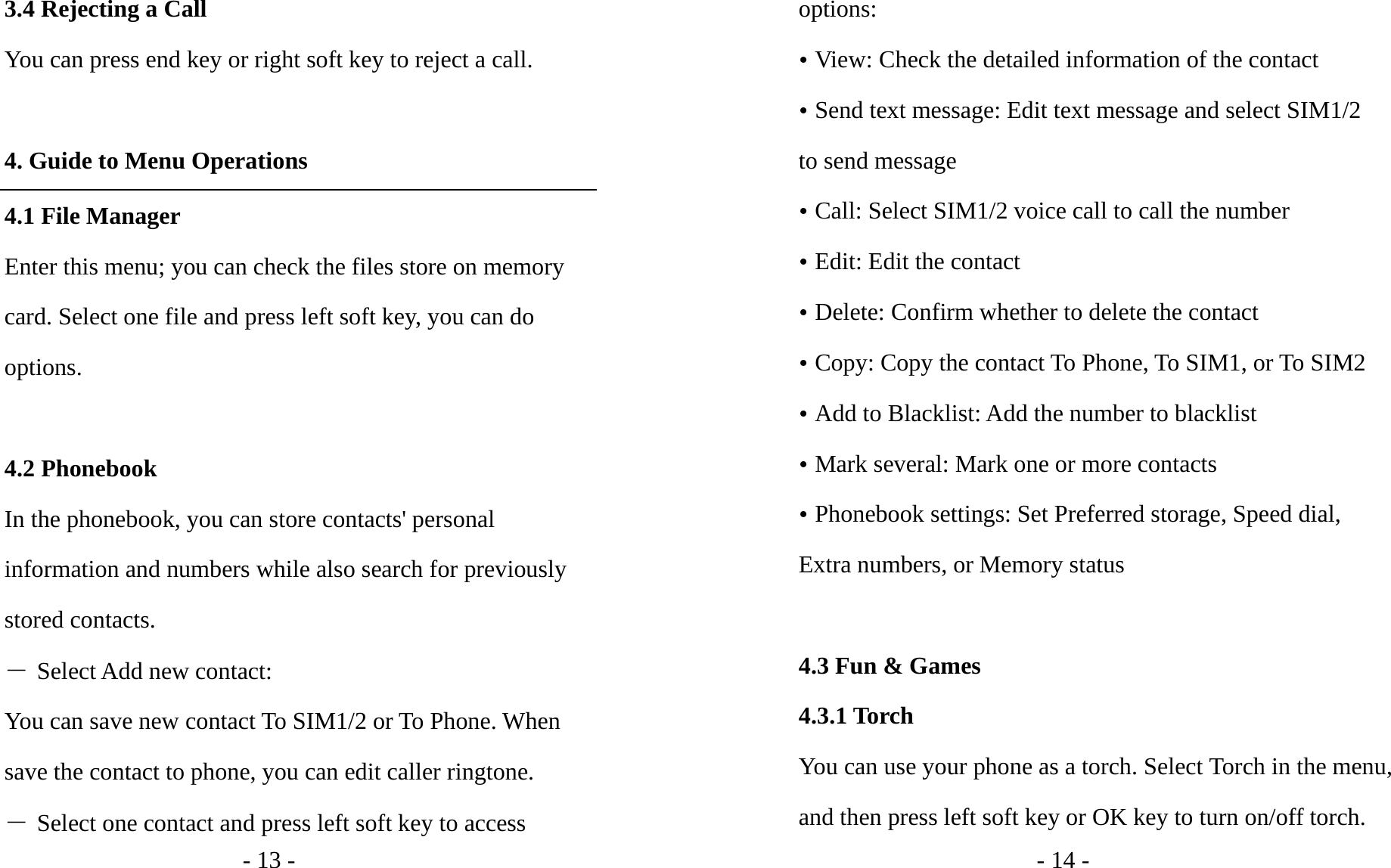 - 13 - 3.4 Rejecting a Call You can press end key or right soft key to reject a call.  4. Guide to Menu Operations 4.1 File Manager Enter this menu; you can check the files store on memory card. Select one file and press left soft key, you can do options.  4.2 Phonebook In the phonebook, you can store contacts&apos; personal information and numbers while also search for previously stored contacts.   ― Select Add new contact: You can save new contact To SIM1/2 or To Phone. When save the contact to phone, you can edit caller ringtone. ― Select one contact and press left soft key to access - 14 - options: y View: Check the detailed information of the contact y Send text message: Edit text message and select SIM1/2 to send message y Call: Select SIM1/2 voice call to call the number y Edit: Edit the contact y Delete: Confirm whether to delete the contact y Copy: Copy the contact To Phone, To SIM1, or To SIM2 y Add to Blacklist: Add the number to blacklist y Mark several: Mark one or more contacts y Phonebook settings: Set Preferred storage, Speed dial, Extra numbers, or Memory status  4.3 Fun &amp; Games 4.3.1 Torch You can use your phone as a torch. Select Torch in the menu, and then press left soft key or OK key to turn on/off torch. 