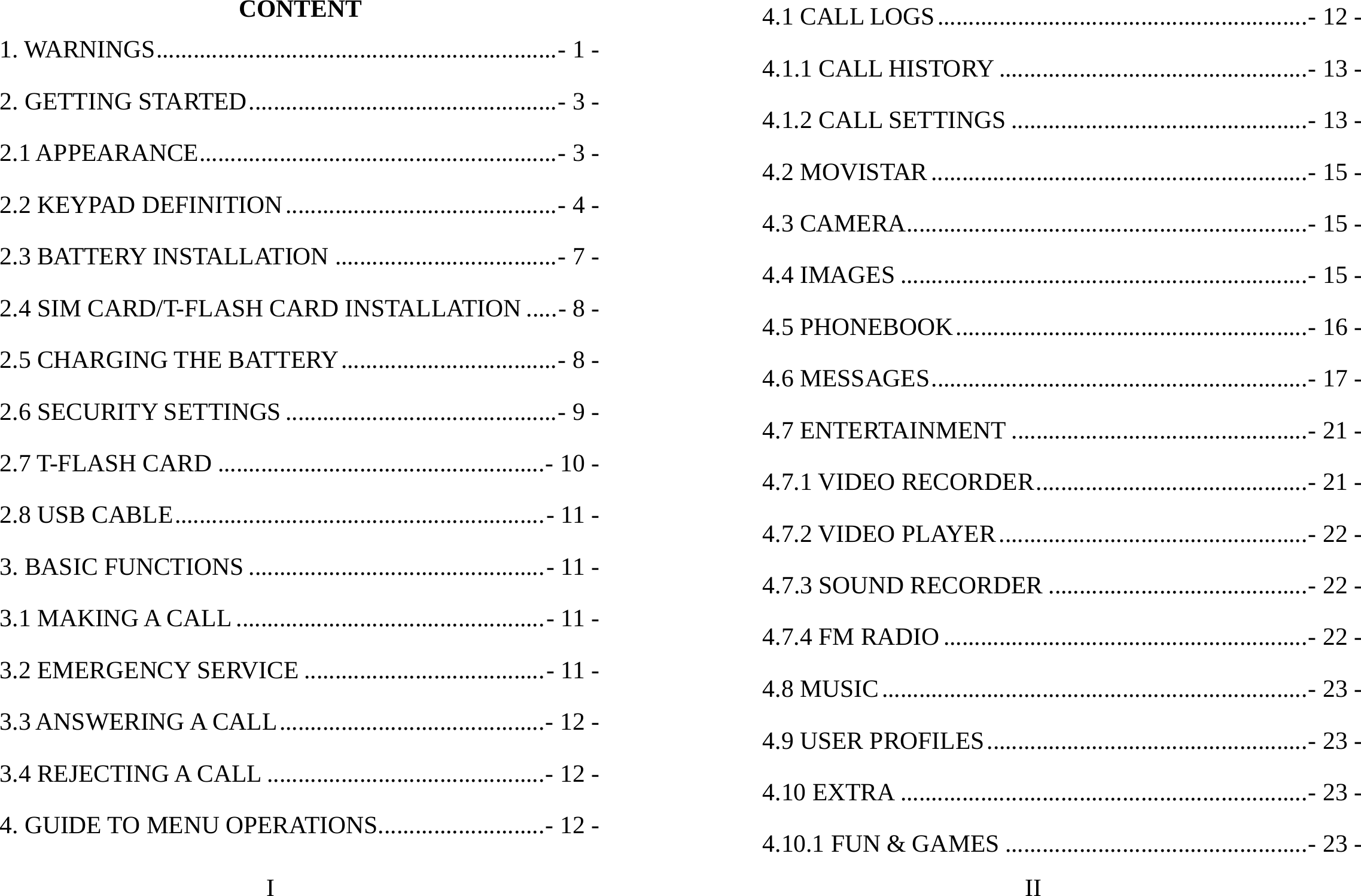 I CONTENT 1. WARNINGS.................................................................- 1 -2. GETTING STARTED..................................................- 3 -2.1 APPEARANCE..........................................................- 3 -2.2 KEYPAD DEFINITION............................................- 4 -2.3 BATTERY INSTALLATION ....................................- 7 -2.4 SIM CARD/T-FLASH CARD INSTALLATION .....- 8 -2.5 CHARGING THE BATTERY...................................- 8 -2.6 SECURITY SETTINGS ............................................- 9 -2.7 T-FLASH CARD .....................................................- 10 -2.8 USB CABLE............................................................- 11 -3. BASIC FUNCTIONS ................................................- 11 -3.1 MAKING A CALL ..................................................- 11 -3.2 EMERGENCY SERVICE .......................................- 11 -3.3 ANSWERING A CALL...........................................- 12 -3.4 REJECTING A CALL .............................................- 12 -4. GUIDE TO MENU OPERATIONS...........................- 12 -II 4.1 CALL LOGS............................................................- 12 -4.1.1 CALL HISTORY ..................................................- 13 -4.1.2 CALL SETTINGS ................................................- 13 -4.2 MOVISTAR.............................................................- 15 -4.3 CAMERA.................................................................- 15 -4.4 IMAGES ..................................................................- 15 -4.5 PHONEBOOK.........................................................- 16 -4.6 MESSAGES.............................................................- 17 -4.7 ENTERTAINMENT ................................................- 21 -4.7.1 VIDEO RECORDER............................................- 21 -4.7.2 VIDEO PLAYER..................................................- 22 -4.7.3 SOUND RECORDER ..........................................- 22 -4.7.4 FM RADIO ...........................................................- 22 -4.8 MUSIC.....................................................................- 23 -4.9 USER PROFILES....................................................- 23 -4.10 EXTRA ..................................................................- 23 -4.10.1 FUN &amp; GAMES .................................................- 23 -