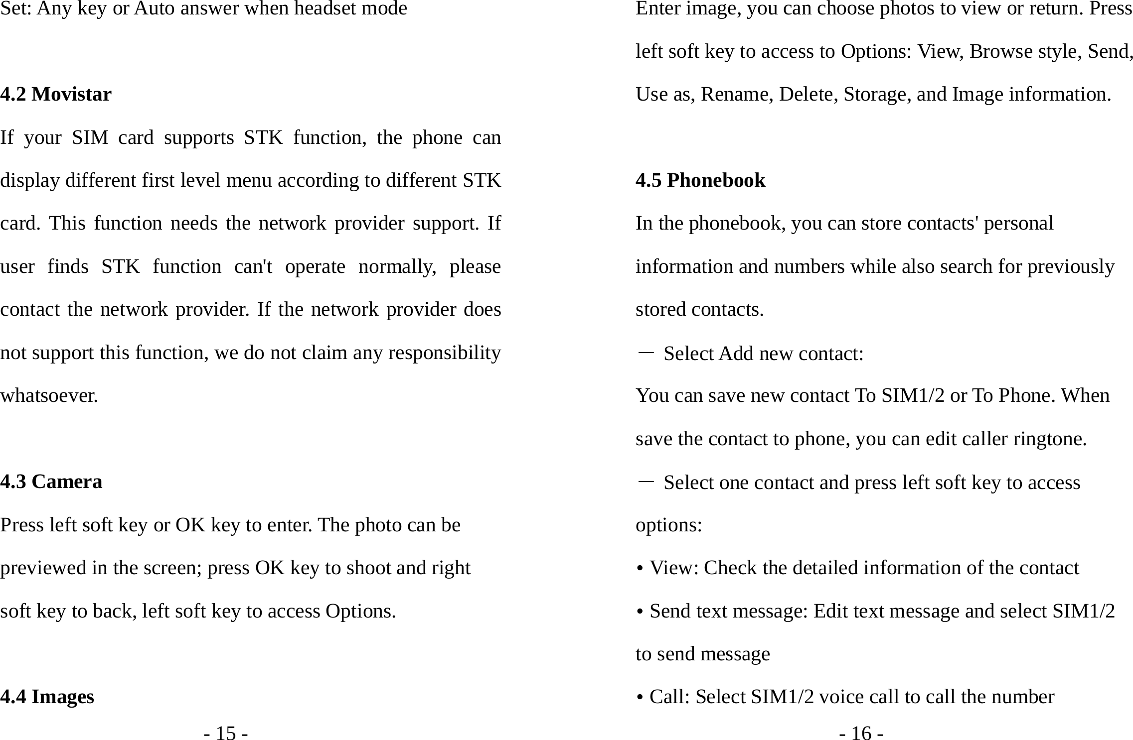 - 15 - Set: Any key or Auto answer when headset mode  4.2 Movistar If your SIM card supports STK function, the phone can display different first level menu according to different STK card. This function needs the network provider support. If user finds STK function can&apos;t operate normally, please contact the network provider. If the network provider does not support this function, we do not claim any responsibility whatsoever.  4.3 Camera Press left soft key or OK key to enter. The photo can be previewed in the screen; press OK key to shoot and right soft key to back, left soft key to access Options.  4.4 Images - 16 - Enter image, you can choose photos to view or return. Press left soft key to access to Options: View, Browse style, Send, Use as, Rename, Delete, Storage, and Image information.  4.5 Phonebook In the phonebook, you can store contacts&apos; personal information and numbers while also search for previously stored contacts.   ― Select Add new contact: You can save new contact To SIM1/2 or To Phone. When save the contact to phone, you can edit caller ringtone. ― Select one contact and press left soft key to access options: y View: Check the detailed information of the contact y Send text message: Edit text message and select SIM1/2 to send message y Call: Select SIM1/2 voice call to call the number 